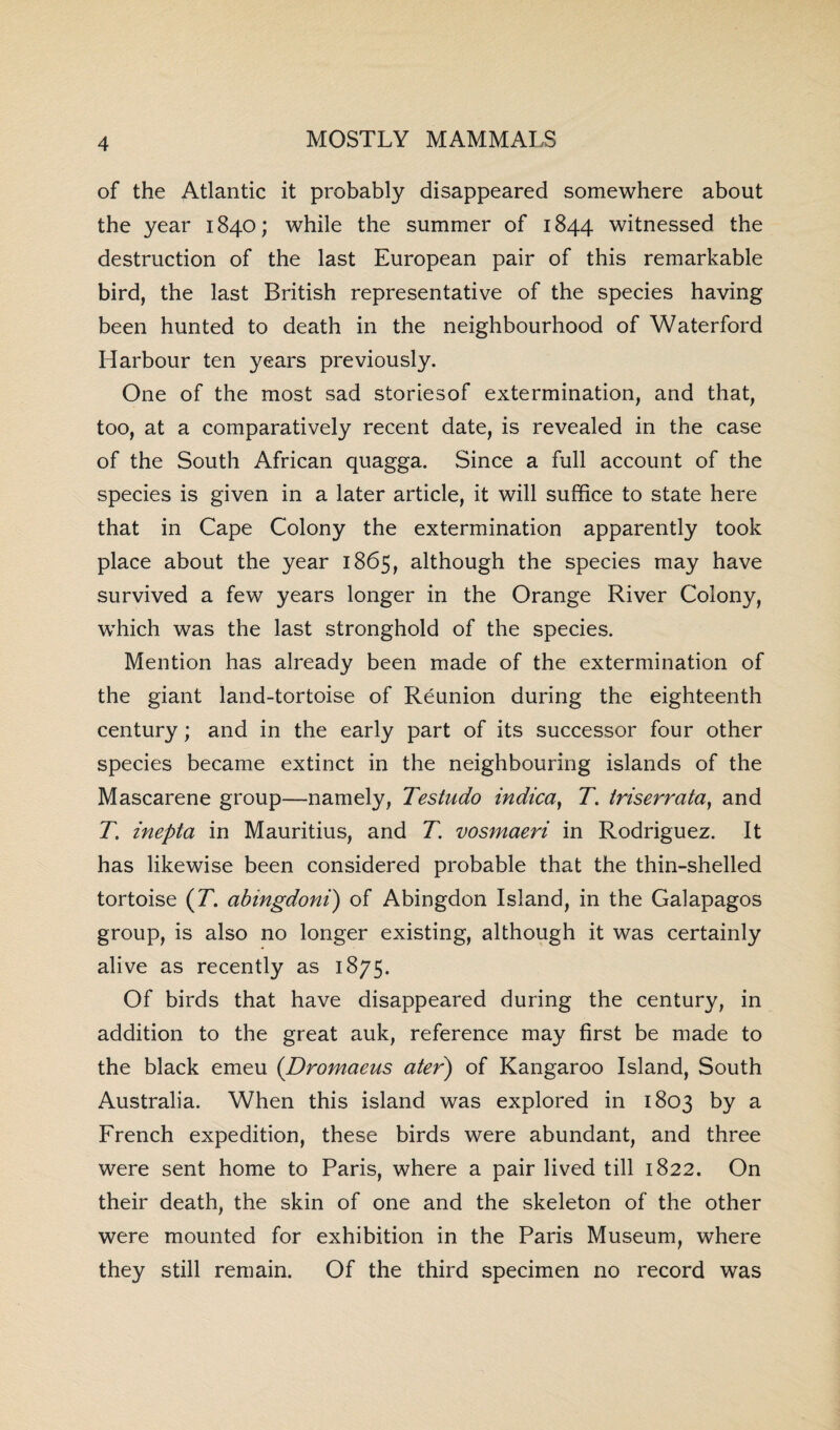 of the Atlantic it probably disappeared somewhere about the year 1840; while the summer of 1844 witnessed the destruction of the last European pair of this remarkable bird, the last British representative of the species having been hunted to death in the neighbourhood of Waterford Harbour ten years previously. One of the most sad storiesof extermination, and that, too, at a comparatively recent date, is revealed in the case of the South African quagga. Since a full account of the species is given in a later article, it will suffice to state here that in Cape Colony the extermination apparently took place about the year 1865, although the species may have survived a few years longer in the Orange River Colony, which was the last stronghold of the species. Mention has already been made of the extermination of the giant land-tortoise of Reunion during the eighteenth century; and in the early part of its successor four other species became extinct in the neighbouring islands of the Mascarene group—namely, Testudo indica, T. triserrata, and T. inepta in Mauritius, and T. vosmaeri in Rodriguez. It has likewise been considered probable that the thin-shelled tortoise (7*. abingdoni) of Abingdon Island, in the Galapagos group, is also no longer existing, although it was certainly alive as recently as 1875. Of birds that have disappeared during the century, in addition to the great auk, reference may first be made to the black emeu (Dromaeus ater) of Kangaroo Island, South Australia. When this island was explored in 1803 by a French expedition, these birds were abundant, and three were sent home to Paris, where a pair lived till 1822. On their death, the skin of one and the skeleton of the other were mounted for exhibition in the Paris Museum, where they still remain. Of the third specimen no record was