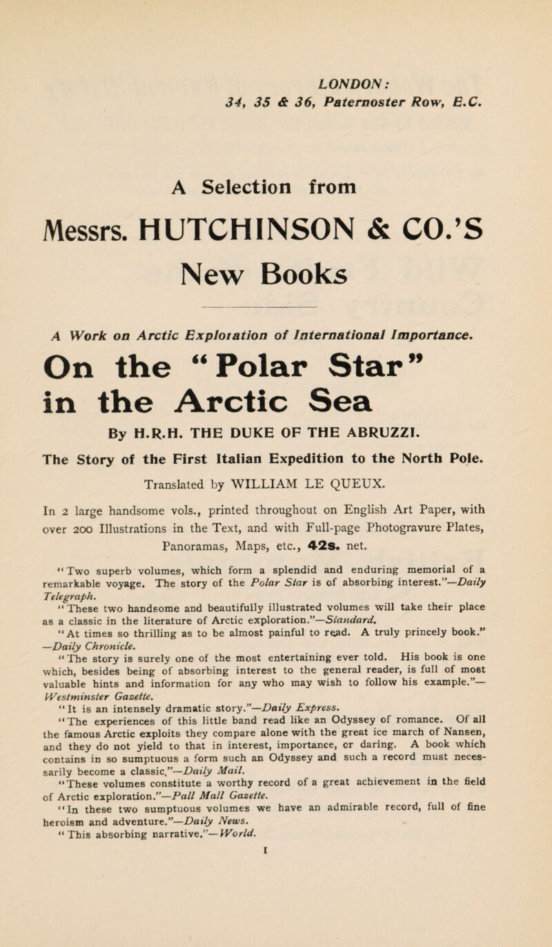 LONDON: 34, 35 & 36, Paternoster Row, E.C. A Selection from Messrs. HUTCHINSON & CO.’S New Books A Work on Arctic Explotation of International Importance. On the “ Polar Star ” in the Arctic Sea By H.R.H. THE DUKE OF THE ABRUZZI. The Story of the First Italian Expedition to the North Pole. Translated by WILLIAM LE QUEUX. In 2 large handsome vols., printed throughout on English Art Paper, with over 200 Illustrations in the Text, and with Full-page Photogravure Plates, Panoramas, Maps, etc., 42s. net. “Two superb volumes, which form a splendid and enduring memorial of a remarkable voyage. The story of the Polar Star is of absorbing interest.”—Daily Telegraph. “ These two handsome and beautifully illustrated volumes will take their place as a classic in the literature of Arctic exploration.”—Standard. “At times so thrilling as to be almost painful to read. A truly princely book.” —Daily Chronicle. “The story is surely one of the most entertaining ever told. His book is one which, besides being of absorbing interest to the general reader, is full of most valuable hints and information for any who may wish to follow his example.”— Westminster Gazette. “It is an intensely dramatic story.”—Daily Express. “The experiences of this little band read like an Odyssey of romance. Of all the famous Arctic exploits they compare alone with the great ice march of Nansen, and they do not yield to that in interest, importance, or daring. A book which contains in so sumptuous a form such an Odyssey and such a record must neces¬ sarily become a classic,”—Daily Mail. “These volumes constitute a worthy record of a great achievement in the field of Arctic exploration.”—Pall Mall Gazette. “In these two sumptuous volumes we have an admirable record, full of fine heroism and adventure.”—Daily News. “This absorbing narrative.”—World.
