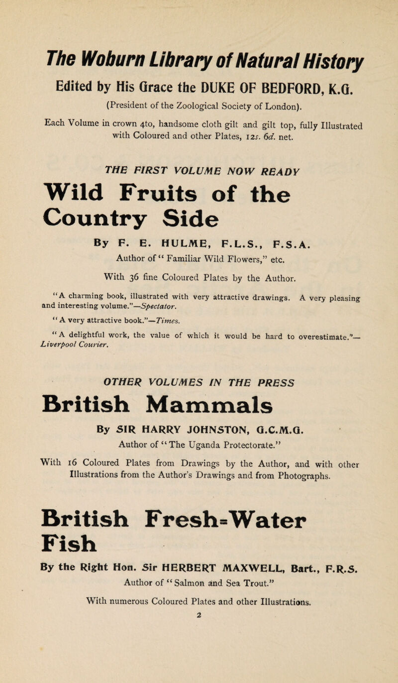 The Woburn Library of Natural History Edited by His Grace the DUKE OF BEDFORD, K.G. (President of the Zoological Society of London). Each Volume in crown 4to, handsome cloth gilt and gilt top, fully Illustrated with Coloured and other Plates, 12s. 6d. net. THE FIRST VOLUME NOW READY Wild Fruits of the Country Side By F. E. HULME, F.L.S., F.S.A. Author of “ Familiar Wild Flowers,” etc. With 36 fine Coloured Plates by the Author. “A charming book, illustrated with very attractive drawings. A very pleasing and interesting volume.”—Spectator. “A very attractive book.”—Times. “ A delightful work, the value of which it would be hard to overestimate.”_ Liverpool Courier. OTHER VOLUMES IN THE PRESS British Mammals By SIR HARRY JOHNSTON, Q.C.M.G. Author of “The Uganda Protectorate.” With 16 Coloured Plates from Drawings by the Author, and with other Illustrations from the Author’s Drawings and from Photographs. British Fresh*Water Fish By the Right Hon. Sir HERBERT MAXWELL, Bart., F.R.S. Author of “Salmon and Sea Trout.” With numerous Coloured Plates and other Illustrations.