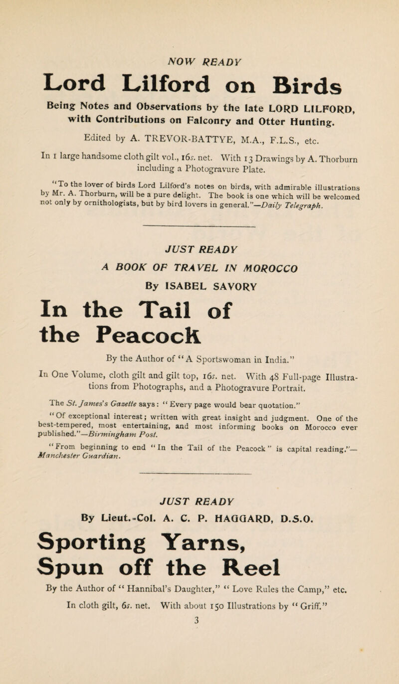 NOW READY Lord Lilford on Birds Being Notes and Observations by the late LORD LILFORD, with Contributions on Falconry and Otter Hunting. Edited by A. TREVOR-BATTYE, M.A., F.L.S., etc. In i large handsome cloth gilt vol., i6.r. net. With 13 Drawings by A. Thorburn including a Photogravure Plate. ‘To the lover of birds Lord Lilford’s notes on birds, with admirable illustrations bj Mr. A. Thorburn, will be a pure delight. The book is one which will be welcomed not only by ornithologists, but by bird lovers in general.”—Daily Telegraph. JUST READY A BOOK OF TRAVEL IN MOROCCO By ISABEL SAVORY In the Tail of the Peacock By the Author of “A Sportswoman in India.” In One Volume, cloth gilt and gilt top, 16s. net. With 48 Full-page Illustra¬ tions from Photographs, and a Photogravure Portrait. I he St. James’s Gazette says : “ Every page would bear quotation.” “Of exceptional interest; written with great insight and judgment. One of the best-tempered, most entertaining, and most informing books on Morocco ever published.”—Birmingham Post. “From beginning to end “In the Tail of the Peacock” is capital reading”— Manchester Guardian. JUST READY By Lieut.-Col. A. C. P. HAGGARD, D.S.O. Sporting Yarns, Spun off the Reel By the Author of “ Hannibal’s Daughter,” “ Love Rules the Camp,” etc. In cloth gilt, 6s. net. With about 150 Illustrations by “ Griff.”