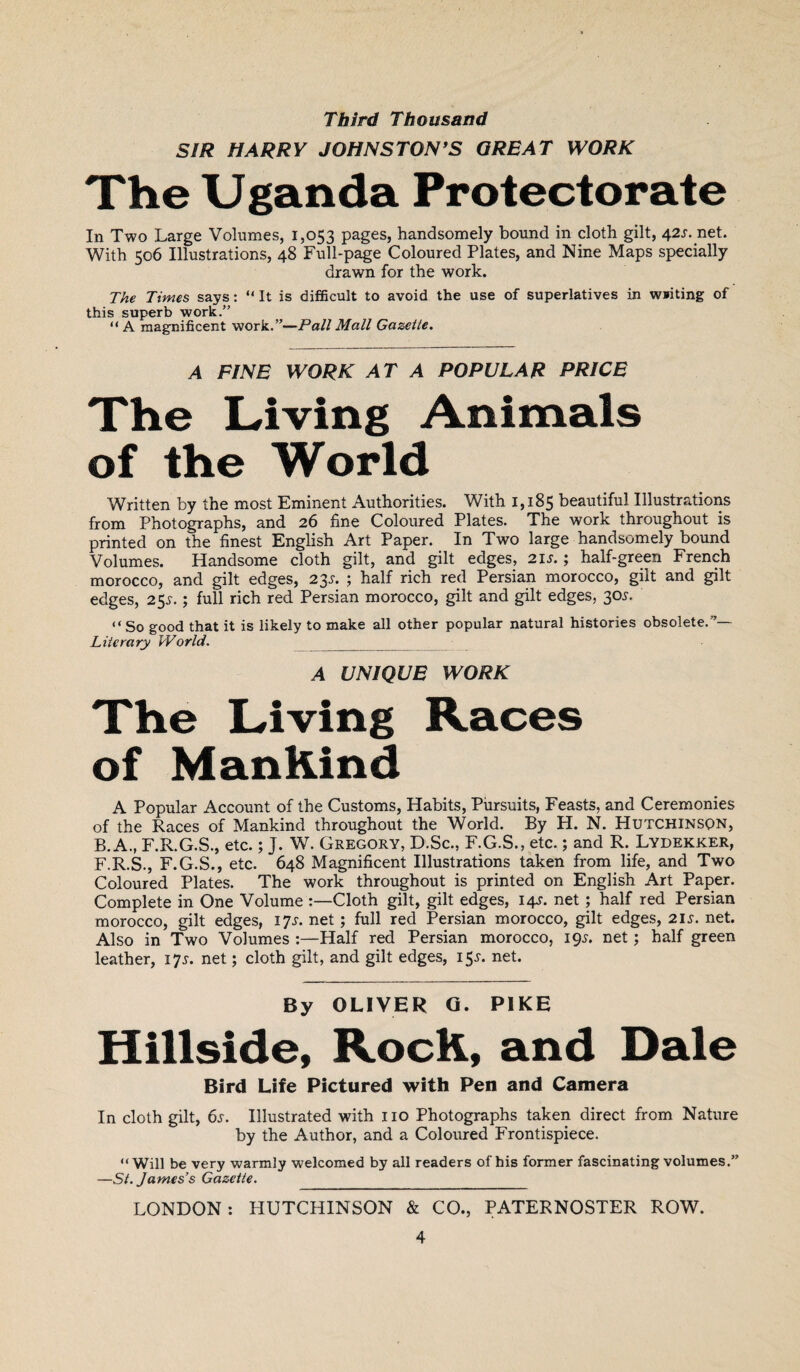 Third Thousand SIR HARRY JOHNSTON’S GREAT WORK The Uganda Protectorate In Two Large Volumes, 1,053 pages, handsomely bound in cloth gilt, 42s. net. With 506 Illustrations, 48 Full-page Coloured Plates, and Nine Maps specially drawn for the work. The Times says: “ It is difficult to avoid the use of superlatives in writing of this superb work.” “A magnificent work.”—Pall Mall Gazette. A FINE WORK AT A POPULAR PRICE The Living Animals of the World Written by the most Eminent Authorities. With 1,185 beautiful Illustrations from Photographs, and 26 fine Coloured Plates. The work throughout is printed on the finest English Art Paper. In Two large handsomely bound Volumes. Handsome cloth gilt, and gilt edges, 21 s. ; half-green French morocco, and gilt edges, 23s. ; half rich red Persian morocco, gilt and gilt edges, 25s.; full rich red Persian morocco, gilt and gilt edges, 30i\ “So good that it is likely to make all other popular natural histories obsolete.”— Literary World. A UNIQUE WORK The Living Races of Mankind A Popular Account of the Customs, Habits, Pursuits, Feasts, and Ceremonies of the Races of Mankind throughout the World. By H. N. Hutchinson, B. A., F.R.G.S., etc.; J. W. Gregory, D.Sc., F.G.S., etc.; and R. Lydekker, F.R.S., F.G.S., etc. 648 Magnificent Illustrations taken from life, and Two Coloured Plates. The work throughout is printed on English Art Paper. Complete in One VolumeCloth gilt, gilt edges, 14J. net ; half red Persian morocco, gilt edges, 17 s. net; full red Persian morocco, gilt edges, 21 s. net. Also in Two Volumes :—Half red Persian morocco, 19A net; half green leather, 17*. net; cloth gilt, and gilt edges, 15*. net. By OLIVER G. PIKE Hillside, RocK, and Dale Bird Life Pictured with Pen and Camera In cloth gilt, 6s. Illustrated with no Photographs taken direct from Nature by the Author, and a Coloured Frontispiece. “Will be very warmly welcomed by all readers of his former fascinating volumes.” —St. James’s Gazette. _ LONDON: PIUTCHINSON & CO., PATERNOSTER ROW.