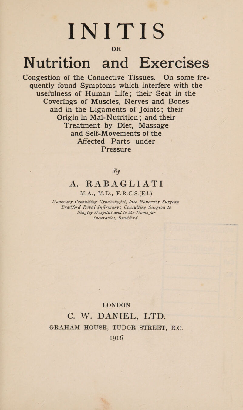 OR Nutrition and Exercises Congestion of the Connective Tissues. On some fre¬ quently found Symptoms which interfere with the usefulness of Human Life; their Seat in the Coverings of Muscles, Nerves and Bones and in the Ligaments of Joints; their Origin in Mai-Nutrition; and their Treatment by Diet, Massage and Self-Movements of the Affected Parts under Pressure <By A. RABAGLIATI M.A., M.D., F.R.G.S.(EcL) Honorary Consulting Gynecologist, late Honorary Surgeon Bradford Royal Infirmary; Consulting Surgeon to Bingley Hospital and to the Home for Incurables, Bradford. LONDON C. W. DANIEL, LTD. GRAHAM HOUSE, TUDOR STREET, E.O. 1916
