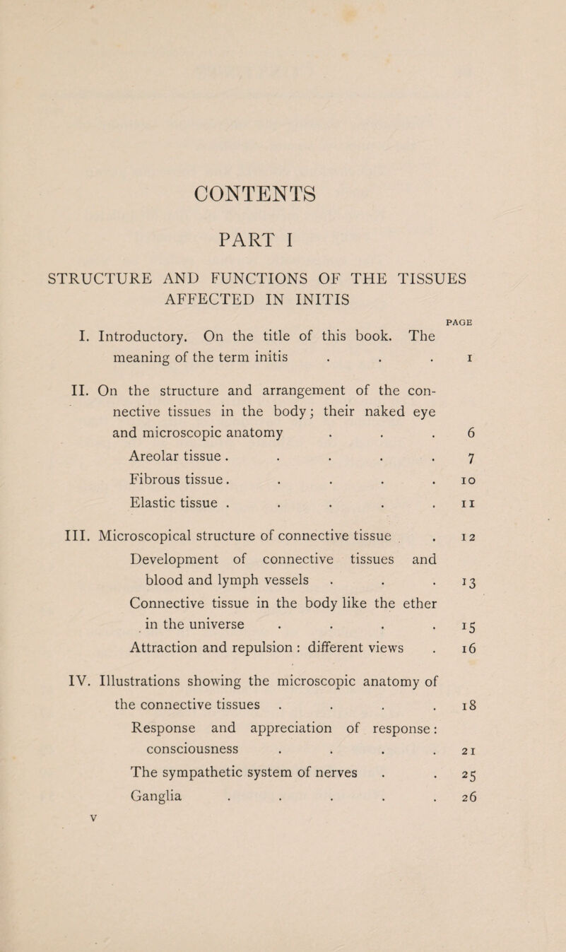 PART I STRUCTURE AND FUNCTIONS OF THE TISSUES AFFECTED IN INITIS PAGE I. Introductory. On the title of this book. The meaning of the term initis . . i II. On the structure and arrangement of the con¬ nective tissues in the body; their naked eye and microscopic anatomy . . .6 Areolar tissue. . . . .7 Fibrous tissue. . . . .10 Elastic tissue . . . . .11 III. Microscopical structure of connective tissue . 12 Development of connective tissues and blood and lymph vessels . . 13 Connective tissue in the body like the ether in the universe . . . .15 Attraction and repulsion : different views . 16 IV. Illustrations showing the microscopic anatomy of the connective tissues . . . .18 Response and appreciation of response: consciousness . . . .21 The sympathetic system of nerves . . 25 Ganglia . . . . .26