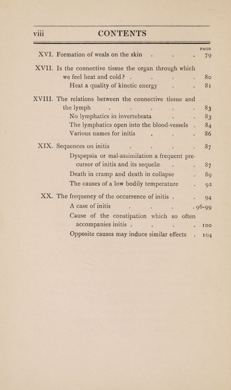 PAGE XVI. Formation of weals on the skin . . .79 XVII. Is the connective tissue the organ through which we feel heat and cold ? . . . .80 Heat a quality of kinetic energy . .81 XVIII. The relations between the connective tissue and the lymph . . . . .83 No lymphatics in invertebrata . . 83 The lymphatics open into the blood-vessels . 84 Various names for initis . . .86 XIX. Sequences on initis . . . .87 Dyspepsia or mal-assimilation a frequent pre¬ cursor of initis and its sequelae . . 87 Death in cramp and death in collapse . 89 The causes of a low bodily temperature . 92 XX. The frequency of the occurrence of initis . . 94 A case of initis .... 96-99 Cause of the constipation which so often accompanies initis . . . .100 Opposite causes may induce similar effects . 104 f