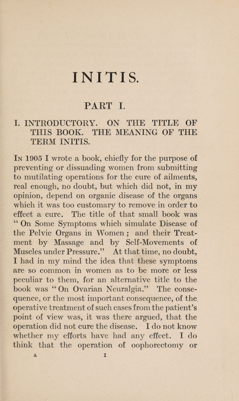 INITIS. PART I. I. INTRODUCTORY. ON THE TITLE OF THIS BOOK. THE MEANING OF THE TERM INITIS. In 1905 I wrote a book, chiefly for the purpose of preventing or dissuading women from submitting to mutilating operations for the cure of ailments, real enough, no doubt, but which did not, in my opinion, depend on organic disease of the organs which it was too customary to remove in order to effect a cure. The title of that small book was 44 On Some Symptoms which simulate Disease of the Pelvic Organs in Women ; and their Treat¬ ment by Massage and by Self-Movements of Muscles under Pressure.” At that time, no doubt, I had in my mind the idea that these symptoms are so common in women as to be more or less peculiar to them, for an alternative title to the book was 44 On Ovarian Neuralgia.” The conse¬ quence, or the most important consequence, of the operative treatment of such cases from the patient’s point of view was, it was there argued, that the operation did not cure the disease. I do not know whether my efforts have had any effect. I do think that the operation of oophorectomy or