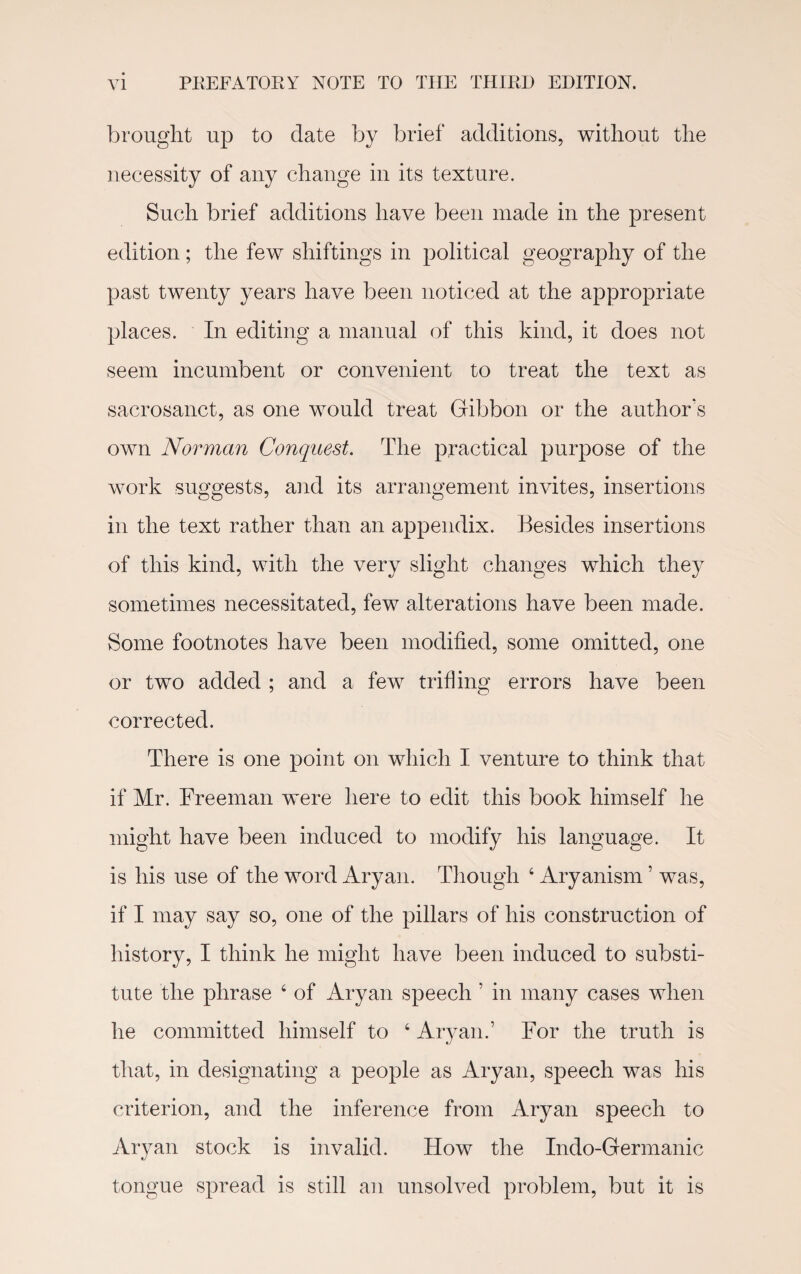 brought up to date by brief additions, without the necessity of any change in its texture. Such brief additions have been made in the present edition; the few shiftings in political geography of the past twenty years have been noticed at the appropriate places. In editing a manual of this kind, it does not seem incumbent or convenient to treat the text as sacrosanct, as one would treat Gibbon or the author's own Norman Conquest. The practical purpose of the work suggests, and its arrangement invites, insertions in the text rather than an appendix. Besides insertions of this kind, with the very slight changes which they sometimes necessitated, few alterations have been made. Some footnotes have been modified, some omitted, one or two added ; and a few trifling errors have been corrected. There is one point on which I venture to think that if Mr. Freeman were here to edit this book himself he might have been induced to modify his language. It is his use of the word Aryan. Though 4 Aryanism ’ was, if I may say so, one of the pillars of his construction of history, I think he might have been induced to substi¬ tute the phrase 4 of Aryan speech ’ in many cases when he committed himself to 4 Aryan.’ For the truth is that, in designating a people as Aryan, speech was his criterion, and the inference from Aryan speech to Aryan stock is invalid. How the Indo-Germanic tongue spread is still an unsolved problem, but it is