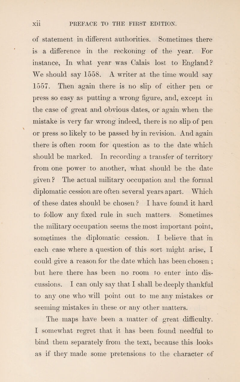 of statement in different authorities. Sometimes there is a difference in the reckoning of the year. For instance, In what year was Calais lost to England ?' We should say 1558. A writer at the time would say 1557. Then again there is no slip of either pen or press so easy as putting a wrong figure, and, except in the case of great and obvious dates, or again when the mistake is very far wrong indeed, there is no slip of pen or press so likely to be passed by in revision. And again there is often room for question as to the date which should be marked. In recording a transfer of territory from one power to another, what should be the date given ? The actual military occupation and the formal diplomatic cession are often several years apart. Which of these dates should be chosen P I have found it hard to follow any fixed rule in such matters. Sometimes the military occupation seems the most important point, sometimes the diplomatic cession. I believe that in each case where a question of this sort might arise, I could give a reason for the date which has been chosen ; but here there has been no room to enter into dis¬ cussions, I can only say that I shall be deeply thankful to any one who will point out to me any mistakes or seeming mistakes in these or any other matters. The maps have been a matter of great difficulty. I somewhat regret that it has been found needful to bind them separately from the text, because this looks as if they made some pretensions to the character of