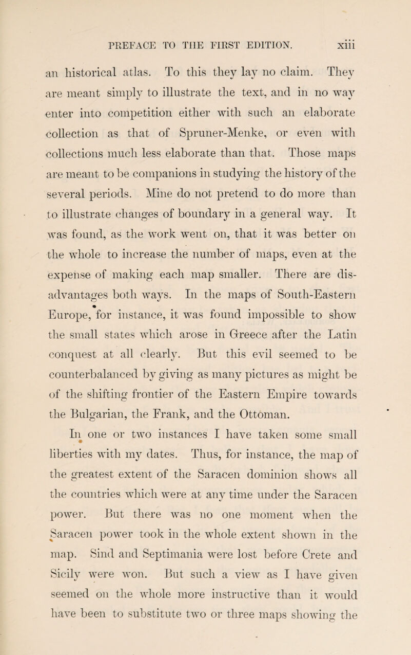an historical atlas. To this they lay no claim. They are meant simply to illustrate the text, and in no way enter into competition either with such an elaborate collection as that of Spruner-Menke, or even with collections much less elaborate than that. Those maps are meant to be companions in studying the history of the several periods. Mine do not pretend to do more than to illustrate changes of boundary in a general way. It was found, as the work went on, that it was better on the whole to increase the number of maps, even at the expense of making each map smaller. There are dis¬ advantages both ways. In the maps of South-Eastern Europe, for instance, it was found impossible to show the small states which arose in Greece after the Latin conquest at all clearly. But this evil seemed to be counterbalanced by giving as many pictures as might be of the shifting frontier of the Eastern Empire towards the Bulgarian, the Frank, and the Ottoman. In one or two instances I have taken some small liberties with my dates. Thus, for instance, the map of the greatest extent of the Saracen dominion shows all the countries which were at anv time under the Saracen power. But there was no one moment when the Saracen power took in the whole extent shown in the map. Sind and Septimania were lost before Crete and Sicily were won. But such a view as I have given seemed on the whole more instructive than it would have been to substitute two or three maps showing the