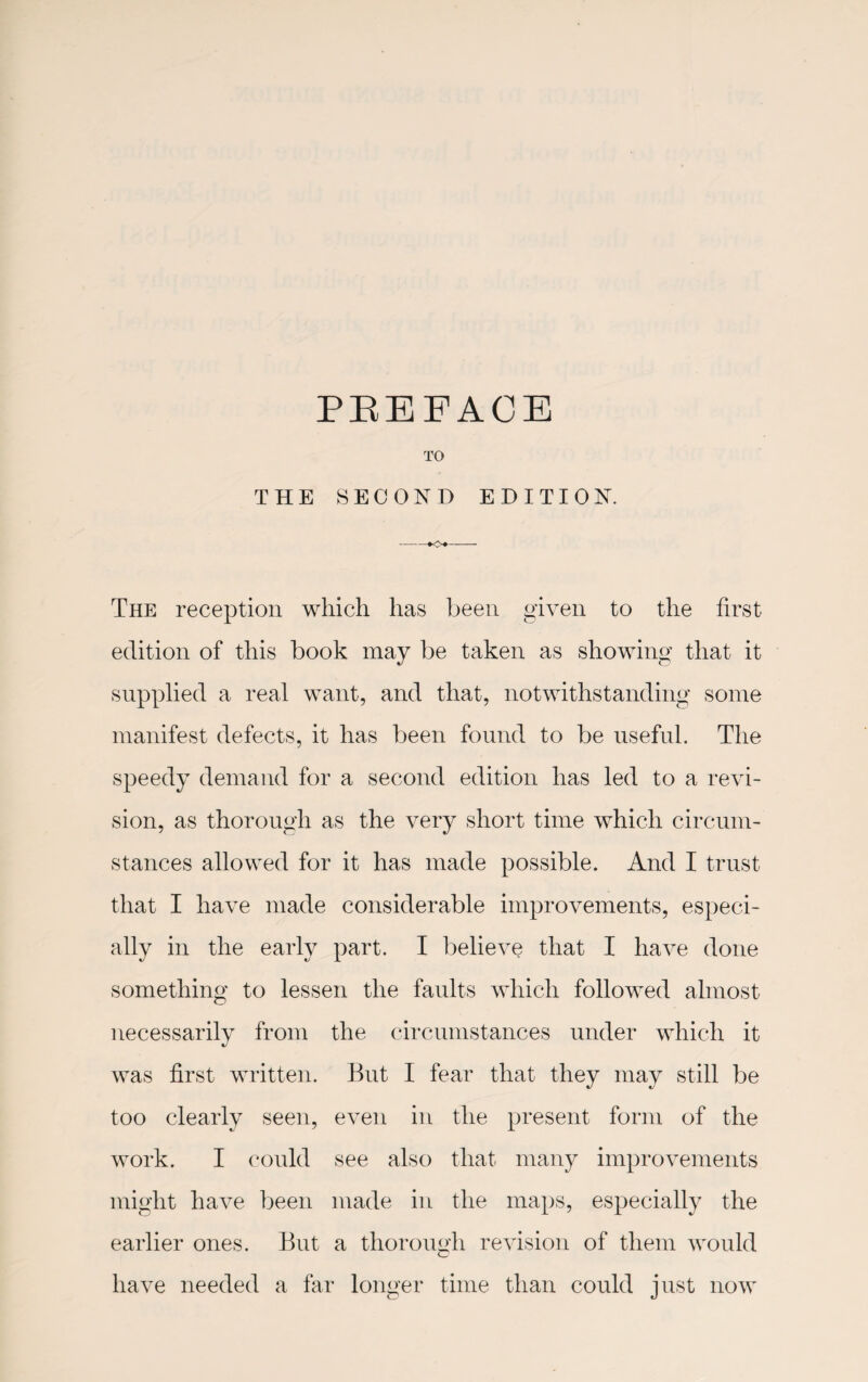 TO THE SECOND EDITION. The reception which has been given to the first edition of this book may be taken as showing that it supplied a real want, and that, notwithstanding some manifest defects, it has been found to be useful. The speedy demand for a second edition has led to a revi¬ sion, as thorough as the very short time which circum¬ stances allowed for it has made possible. And I trust that I have made considerable improvements, especi¬ ally in the early part. I believe that I have done something to lessen the faults which followed almost necessarily from the circumstances under which it was first written. But I fear that they may still be too clearly seen, even in the present form of the work. I could see also that, many improvements might have been made in the maps, especially the earlier ones. But a thorough revision of them would have needed a far longer time than could just now