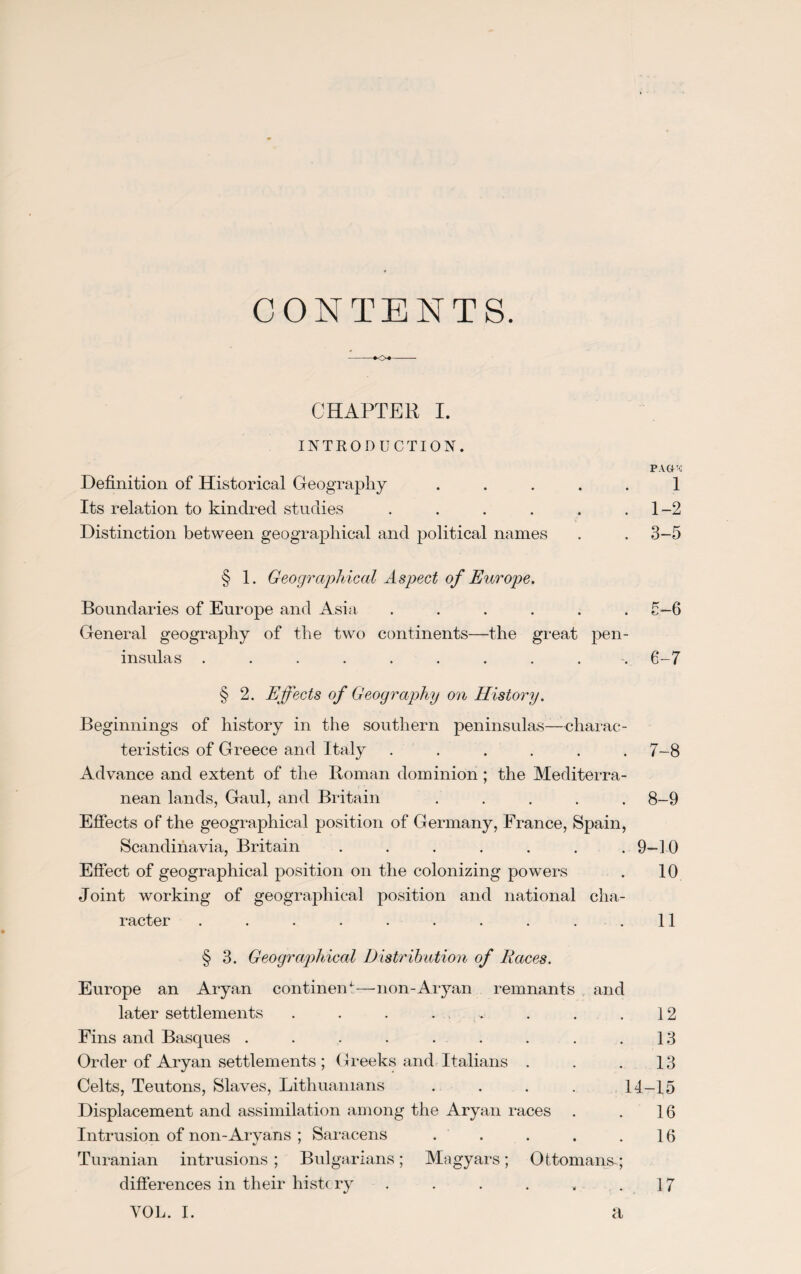 CONTENTS. -♦<>«- CHAPTER I. INTRODUCTION. PACC4 Definition of Historical Geography ..... 1 Its relation to kindred studies . . . . . .1-2 Distinction between geographical and political names . . 3-5 § 1. Geographical Aspect of Europe. Boundaries of Europe and Asia ...... 5—6 General geography of the two continents—the great pen¬ insulas ......... . 6-7 § 2. Effects of Geography on History. Beginnings of history in the southern peninsulas—charac¬ teristics of Greece and Italy ...... 7-8 Advance and extent of the Roman dominion; the Mediterra¬ nean lands, Gaul, and Britain ..... 8-9 Effects of the geographical position of Germany, France, Spain, Scandinavia, Britain . . . . . . .9—1-0 Effect of geographical position on the colonizing powers . 10 Joint working of geographical position and national cha¬ racter . . . . . . . . . .11 § 3. Geographical Distribution of Races. Europe an Aryan continent—non-Aryan remnants and later settlements . . . . . . . .12 Fins and Basques . . . . . . . . .13 Order of Aryan settlements ; Greeks and Italians . . .13 Celts, Teutons, Slaves, Lithuanians .... 14-15 Displacement and assimilation among the Aryan races . . 16 Intrusion of non-Aryans : Saracens . . . . .16 Turanian intrusions ; Bulgarians; Magyars; Ottomans-; differences in their history . . . . . .17 VOL. I. a