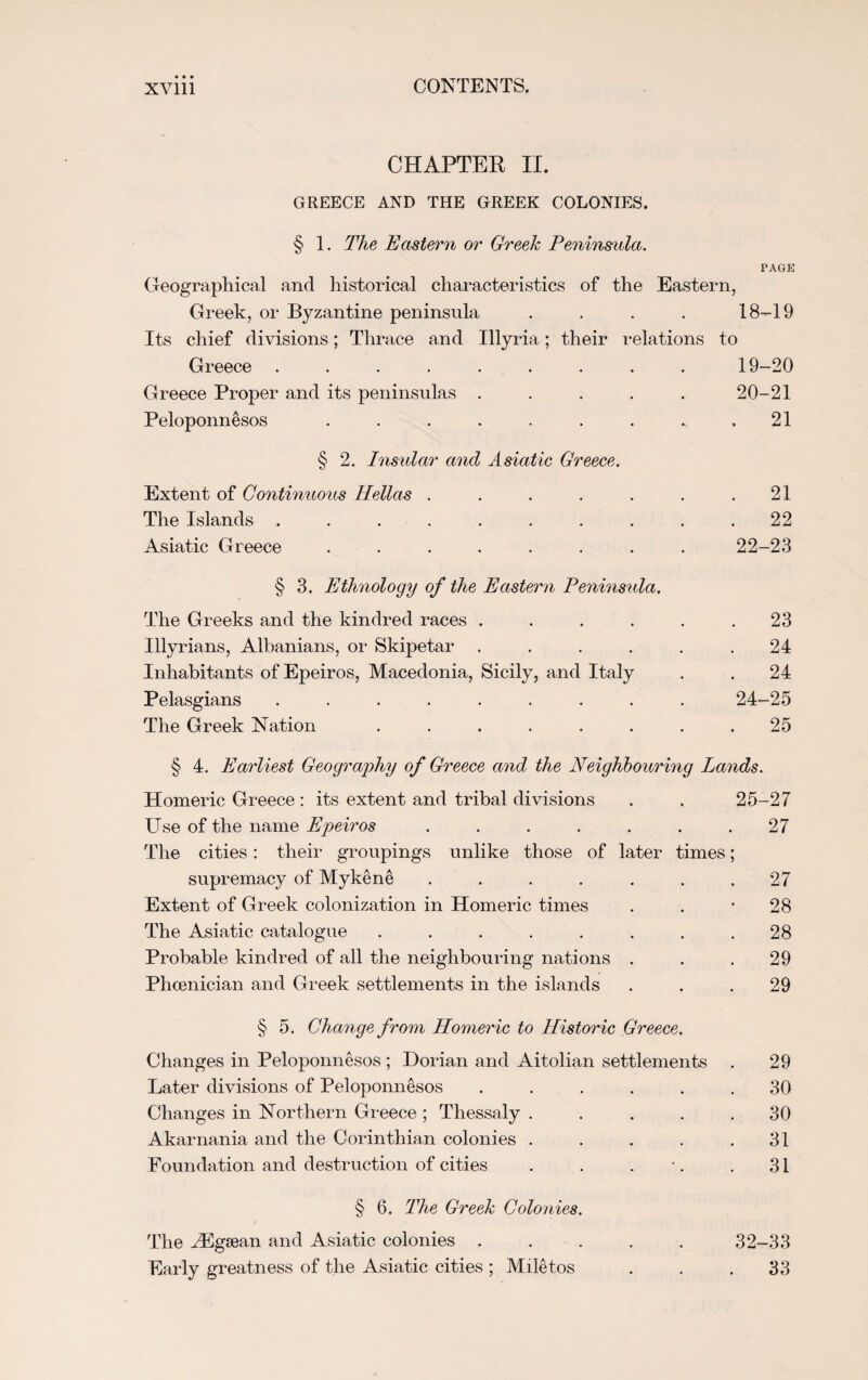 CHAPTER II. GREECE AND THE GREEK COLONIES. § 1. The Eastern or Greek Peninsula. PAGE Geographical and historical characteristics of the Eastern, Greek, or Byzantine peninsula .... 18-19 Its chief divisions; Thrace and Illyria; their relations to Greece ......... 19-20 Greece Proper and its peninsulas ..... 20-21 Peloponnesos . . . . . . . . .21 § 2. Insular and Asiatic Greece. Extent of Continuous Hellas . . . . . . .21 The Islands .......... 22 Asiatic Greece . . . . . . . . 22-23 § 3. Ethnology of the Eastern Peninsula, The Greeks and the kindred races . . . . . .23 Illyrians, Albanians, or Skipetar . . . . . .24 Inhabitants of Epeiros, Macedonia, Sicily, and Italy . . 24 Pelasgians ......... 24-25 The Greek Nation ........ 25 § 4. Earliest Geography of Greece and the Neighbouring Lands. Homeric Greece : its extent and tribal divisions . . 25-27 Use of the name Epteiros . . . . . . .27 The cities: their groupings unlike those of later times; supremacy of Mykene . . . . . . .27 Extent of Greek colonization in Homeric times . . *28 The Asiatic catalogue . . . . . . . .28 Probable kindred of all the neighbouring nations . . .29 Phoenician and Greek settlements in the islands ... 29 § 5. Change from Homeric to Historic Greece. Changes in Peloponnesos ; Dorian and Aitolian settlements . 29 Later divisions of Peloponnesos ...... 30 Changes in Northern Greece ; Thessaly ..... 30 Akarnania and the Corinthian colonies . . . . .31 Foundation and destruction of cities . . . •. . 31 § 6. The Greek Colonies. The Aigsean and Asiatic colonies ..... 32-33 Early greatness of the Asiatic cities ; Miletos . . .33