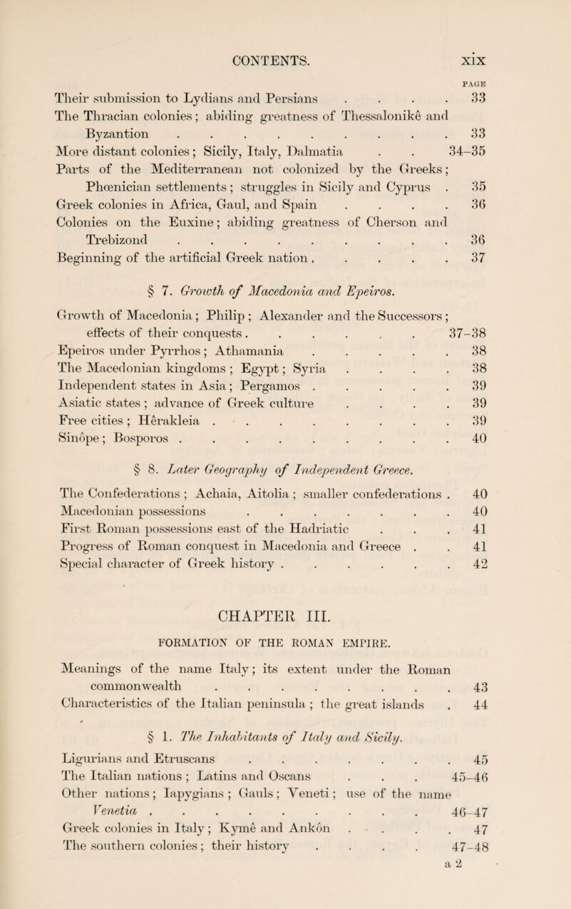 PAGE Their submission to Lydians and Persians . . . .33 The Thracian colonies; abiding greatness of Thessalonike and Byzantion ......... 33 More distant colonies ; Sicily, Italy, Dalmatia . . 34-35 Parts of the Mediterranean not colonized by the Greeks; Phoenician settlements ; struggles in Sicily and Cyprus . 35 Greek colonies in Africa, Gaul, and Spain . . . .36 Colonies on the Euxine; abiding greatness of Cherson and Trebizond ......... 36 Beginning of the artificial Greek nation . . . . .37 § 7. Growth of Macedonia and Epeiros. Growth of Macedonia; Philip ; Alexander and the Successors ; effects of their conquests. . . . , . 37-38 Epeiros under Pyrrhos; Athamania . . . . .38 The Macedonian kingdoms ; Egypt; Syria . . . .38 Independent states in Asia; Pergamos . . . . .39 Asiatic states ; advance of Greek culture . . . .39 Free cities; Herakleia . . . . . . . .39 Sinope; Bosporos ......... 40 § 8. Later Geography of Independent Greece. The Confederations ; Achaia, Aitolia ; smaller confederations . 40 Macedonian possessions ....... 40 First Roman possessions east of the Hadriatic . . .41 Progress of Roman conquest in Macedonia and Greece . . 41 Special character of Greek history ...... 42 CHAPTER III. FORMATION OF THE ROMAN EMPIRE. Meanings of the name Italy; its extent under the Roman commonwealth . . . . . . . .43 Characteristics of the Italian peninsula ; the great islands . 44 * § 1. The Inhabitants of Italy and Sicily. Ligurians and Etruscans . . . . . . .45 The Italian nations; Latins and Oscans . . . 45-46 Other nations ; Iapygians ; Gauls ; Yeneti; use of the name Venetia ......... 46-47 Greek colonies in Italy ; Kyme and Ankon . . . .47 The southern colonies ; their history .... 47-48 a 2