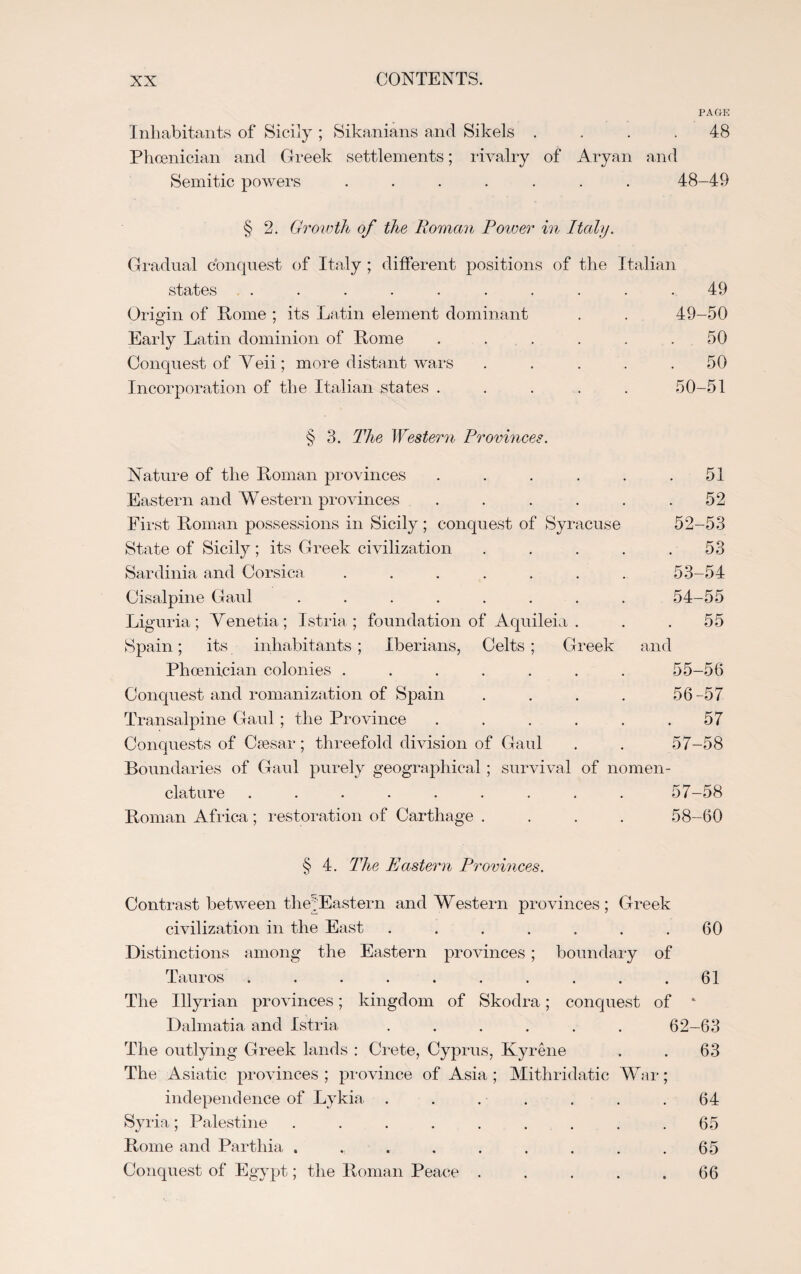 PAGE Inhabitants of Sicily ; Sikanians and Sikels .... 48 Phoenician and Greek settlements; rivalry of Aryan and Semitic powers ....... 48-49 § 2. Growth of the Roman Power in Italy. Gradual conquest of Italy ; different positions of the Italian states .......... 49 Origin of Rome ; its Latin element dominant . . 49-50 Early Latin dominion of Rome ...... 50 Conquest of Veii; more distant wars ..... 50 Incorporation of the Italian states ..... 50-51 § 3. The Western Provinces. Nature of the Roman provinces . . . . . .51 Eastern and Western provinces . . . . . .52 First Roman possessions in Sicily ; conquest of Syracuse 52-53 State of Sicily; its Greek civilization . . . . .53 Sardinia and Corsica ....... 53-54 Cisalpine Gaul ........ Liguria ; Venetia ; Istria ; foundation of Aquileia . Spain; its inhabitants; Iberians, Celts; Greek and Phoenician colonies ....... Conquest and romanization of Spain .... Transalpine Gaul; the Province ...... Conquests of Caesar; threefold division of Gaul Boundaries of Gaul purely geographical ; survival of nomen¬ clature ......... Roman Africa; restoration of Carthage .... 54- 55 55 55- 56 56- 57 57 57- 58 57- 58 58- 60 § 4. The Eastern Provinces. Contrast between the;; Eastern and Western provinces; Greek civilization in the East . . . . . . .60 Distinctions among the Eastern provinces ; boundary of Tauros .......... 61 The Illyrian provinces; kingdom of Skodra; conquest of * Dalmatia and Istria ...... 62-63 The outlying Greek lands : Crete, Cyprus, Kyrene . . 63 The Asiatic provinces; province of Asia; Mithridatic War; independence of Lykia . . . . . . .64 Syria; Palestine . . . . . . . . .65 Rome and Parthia . * . . . . . . .65 Conquest of Egypt; the Roman Peace . . . . .66