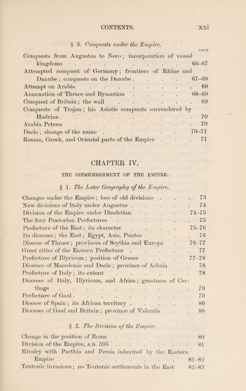 § 5. Conquests under the Empire. PAGE Conquests from Augustus to Nero ; incorporation of vassal kingdoms ........ 66-67 Attempted conquest of Germany; frontiers of Rhine and Danube ; conquests on the Danube .... 67-68 Attempt on Arabia . . . . . . . .68 Annexation of Thrace and Byzantion .... 68-69 Conquest of Britain; the wall . . . . . .69 Conquests of Trajan ; his Asiatic conquests surrendered by Hadrian. . . . . . . . . .70 Arabia Petrsea . . . . . . . . . 70 Dacia; change of the name ...... 70-71 Roman, Greek, and Oriental parts of the Empire . . .71 CHAPTER IV. THE DISMEMBERMENT OF THE EMPIRE. § 1. The Later Geography of the Empire. Changes under the Empire ; loss of old divisions . . .73 New divisions of Italy under Augustus . . . . .74 Division of the Empire under Diocletian . . . 74-75 The four Praetorian Prefectures . . . . . .75 Prefecture of the East; its character .... 75-76 Its dioceses; the East; Egypt, Asia, Pontos . . . .76 Diocese of Thrace ; provinces of Scythia and Europa . 76-77 Great cities of the Eastern Prefecture . . . . .77 Prefecture of Illyricum ; position of Greece . . . 77-78 Dioceses of Macedonia and Dacia ; province of Achaia . 78 Prefecture of Italy; its extent . . . . . .78 Dioceses of Italy, Illyricum, and Africa; greatness of Car¬ thage . . . . . . . . . .79 Prefecture of Gaul. . . . . . . . .79 Diocese of Spain ; its African territory ..... 80 Dioceses of Gaul and Britain ; province of Valentia . . 80 § 2. The Division of the Empire. Change in the position of Rome ...... 80 Division of the Empire, a.d.395 . . . . . . 81 Rivalry with Parthia and Persia inherited by the Eastern Empire ......... 81-82 Teutonic invasions ; no Teutonic settlements in the East 82-83
