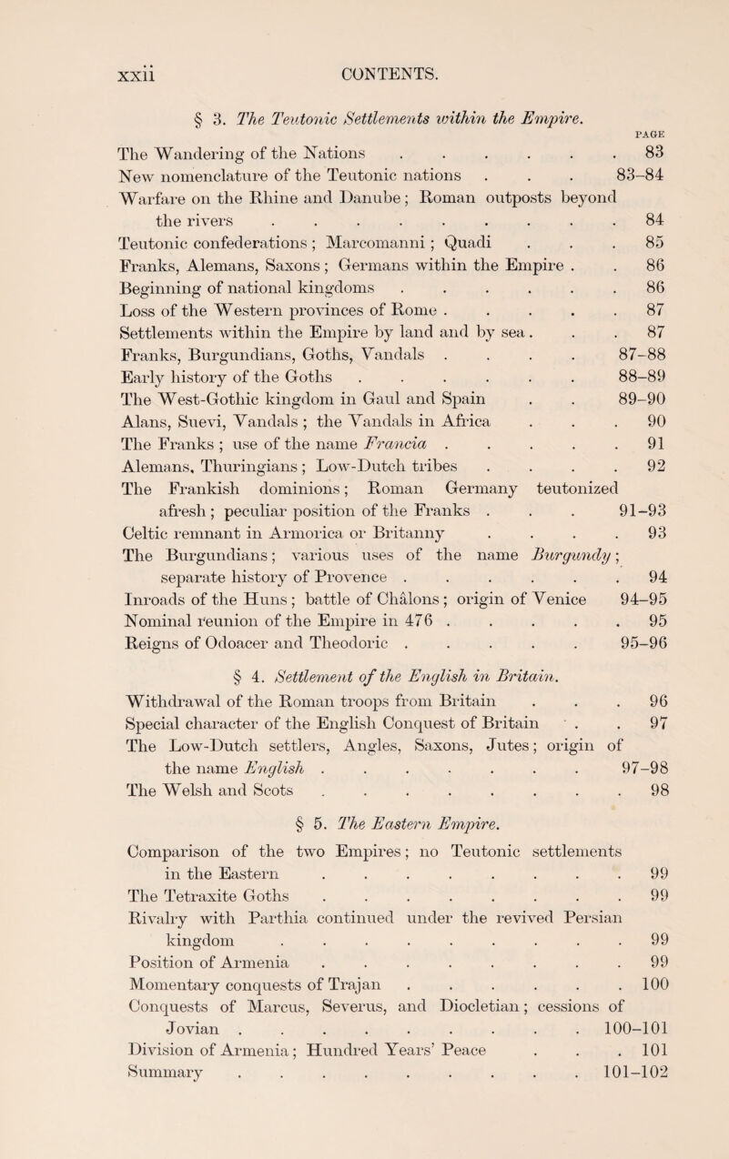 • • CONTENTS. XXll § 3. The Teutonic Settlements within the Empire. PAGE The Wandering of the Nations ...... 83 New nomenclature of the Teutonic nations . . . 83-84 Warfare on the Rhine and Danube; Roman outposts beyond the rivers ......... 84 Teutonic confederations ; Marcomanni ; Quadi ... 85 Franks, Alemans, Saxons ; Germans within the Empire . . 86 Beginning of national kingdoms ...... 86 Loss of the Western provinces of Rome ..... 87 Settlements within the Empire by land and by sea... 87 Franks, Burgundians, Goths, Vandals .... 87-88 Early history of the Goths ...... 88-89 The West-Gothic kingdom in Gaul and Spain . . 89-90 Alans, Suevi, Vandals ; the Vandals in Africa ... 90 The Franks ; use of the name Francia . . . . .91 Alemans, Thuringians; Low-Dutch tribes . . . .92 The Frankish dominions; Roman Germany teutonized afresh ; peculiar position of the Franks . . . 91-93 Celtic remnant in Armorica or Britanny . . . .93 The Burgundians; various uses of the name Burgundy; separate history of Provence ...... 94 Inroads of the Huns ; battle of Chalons ; origin of Venice 94-95 Nominal reunion of the Empire in 476 . . . . . 95 Reigns of Odoacer and Theodoric ..... 95-96 § 4. Settlement of the English in Britain. Withdrawal of the Roman troops from Britain . . .96 Special character of the English Conquest of Britain . . 97 The Low-Dutch settlers, Angles, Saxons, Jutes; origin of the name English . . . . . . . 97-98 The Welsh and Scots . . . . . . . .98 § 5. The Eastern Empire. Comparison of the two Empires; no Teutonic settlements in the Eastern ........ 99 The Tetraxite Goths . . . . . . . .99 Rivalry with Parthia continued under the revived Persian kingdom ......... 99 Position of Armenia . . . . . . . .99 Momentary conquests of Trajan . . . . . .100 Conquests of Marcus, Severus, and Diocletian; cessions of Jovian ......... 100-101 Division of Armenia; Hundred Years’Peace . . .101 Summary ......... 101-102