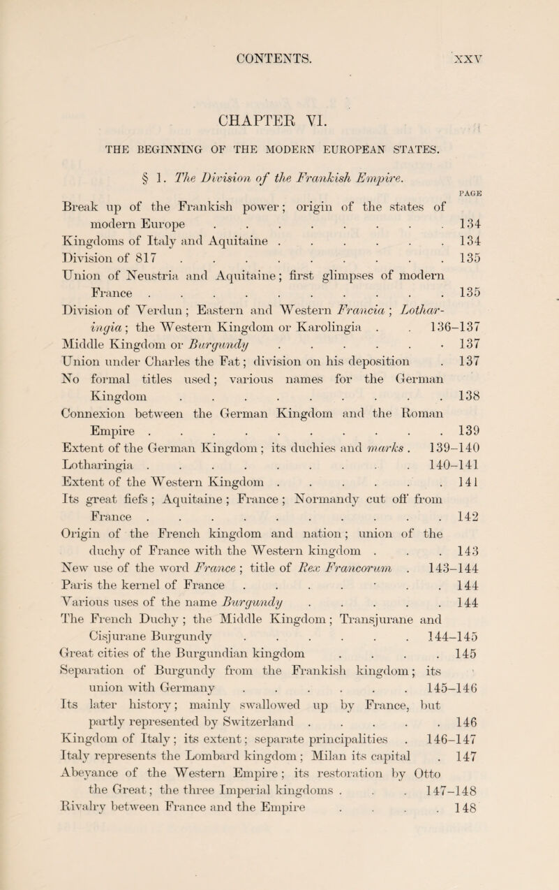 CHAPTER VI. THE BEGINNING OF THE MODERN EUROPEAN STATES. § 1. The Division of the Frankish Empire. PAGE Break up of the Frankish power; origin of the states of modern Europe . . . . . . . .134 Kingdoms of Italy and Aquitaine . . . . . .134 Division of 817 . . . . . . . .135 Union of Neustria and Aquitaine; first glimpses of modern France . . . . . . . . . .135 Division of Verdun ; Eastern and Western Francia ; Lothar- ingia; the Western Kingdom or Karolingia . . 136-137 Middle Kingdom or Burgundy . . . . . -137 Union under Charles the Fat; division on his deposition . 137 No formal titles used; various names for the German Kingdom . . . . . . . . .138 Connexion between the German Kingdom and the Roman Empire . . . . . . . . . .139 Extent of the German Kingdom ; its duchies and marks . 139-140 Lotharingia ......... 140-141 Extent of the Western Kingdom . . . . . .141 Its great fiefs ; Aquitaine ; France ; Normandy cut off from France .......... 142 Origin of the French kingdom and nation; union of the duchy of France with the Western kingdom . . .143 New use of the word France ; title of Rex Francorum . 143-144 Paris the kernel of France . . . . • . .144 Various uses of the name Burgundy . . . . .144 The French Duchy ; the Middle Kingdom; Transjurane and Cisjurane Burgundy ...... 144-145 Great cities of the Burgundian kingdom . . . .145 Separation of Burgundy from the Frankish kingdom; its union with Germany ...... 145-146 Its later history; mainly swallowed up by France, but partly represented by Switzerland . . . . .146 Kingdom of Italy; its extent; separate principalities . 146-147 Italy represents the Lombard kingdom ; Milan its capital . 147 Abeyance of the Western Empire ; its restoration by Otto the Great; the three Imperial kingdoms . . . 147-148 Rivalry between France and the Empire . . . .148