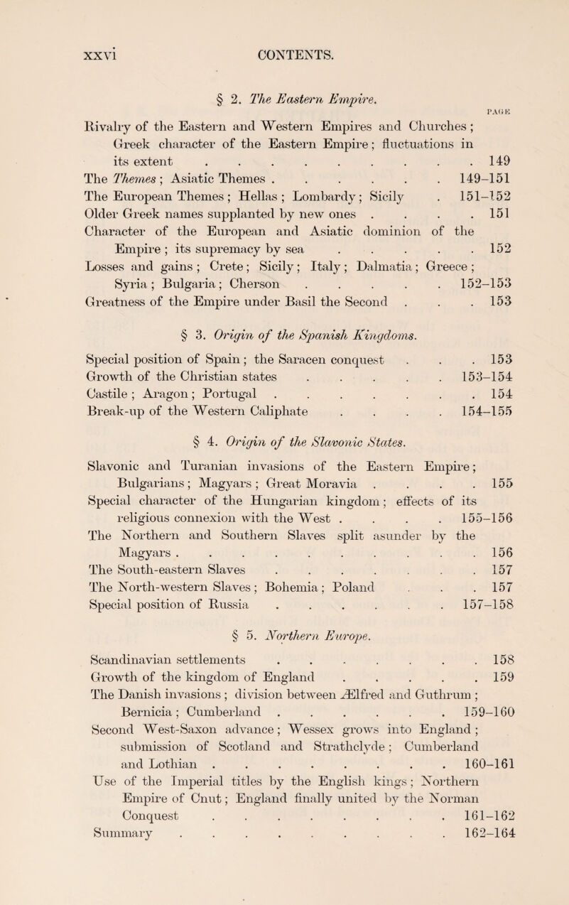 § 2. The Eastern Empire. PAGE Rivalry of the Eastern and Western Empires and Churches; Greek character of the Eastern Empire; fluctuations in its extent . . . . . . . . .149 The Themes ; Asiatic Themes ...... 149-151 The European Themes; Hellas; Lombardy; Sicily . 151-152 Older Greek names supplanted by new ones . . . .151 Character of the European and Asiatic dominion of the Empire; its supremacy by sea . . . . .152 Losses and gains ; Crete ; Sicily ; Italy ; Dalmatia ; Greece ; Syria ; Bulgaria ; Cherson Greatness of the Empire under Basil the Second 152 -153 153 § 3. Origin of the Spanish Kingdoms. Special position of Spain ; the Saracen conquest Growth of the Christian states .... Castile ; Aragon ; Portugal ..... Break-up of the Western Caliphate . 153 153- 154 . 154 154- 155 § 4. Origin of the Slavonic States. Slavonic and Turanian invasions of the Eastern Empire; Bulgarians; Magyars; Great Moravia . . . .155 Special character of the Hungarian kingdom; effects of its religious connexion with the West .... 155-156 The Northern and Southern Slaves split asunder by the Magyars . . . . . . . . . .156 The South-eastern Slaves . . . . . . .157 The North-western Slaves ; Bohemia; Poland . . .157 Special position of Russia . . . . . .157-158 § 5. Northern Europ>e. Scandinavian settlements . . . . . . .158 Growth of the kingdom of England . . . . .159 The Danish invasions ; division between EElfred and Guthrum ; Bernicia; Cumberland ...... 159-160 Second West-Saxon advance; Wessex grows into England; submission of Scotland and Strathclyde; Cumberland and Lothian ........ 160-161 Use of the Imperial titles by the English kings ; Northern Empire of Cnut; England finally united by the Norman Conquest ........ 161-162 Summary ......... 162-164