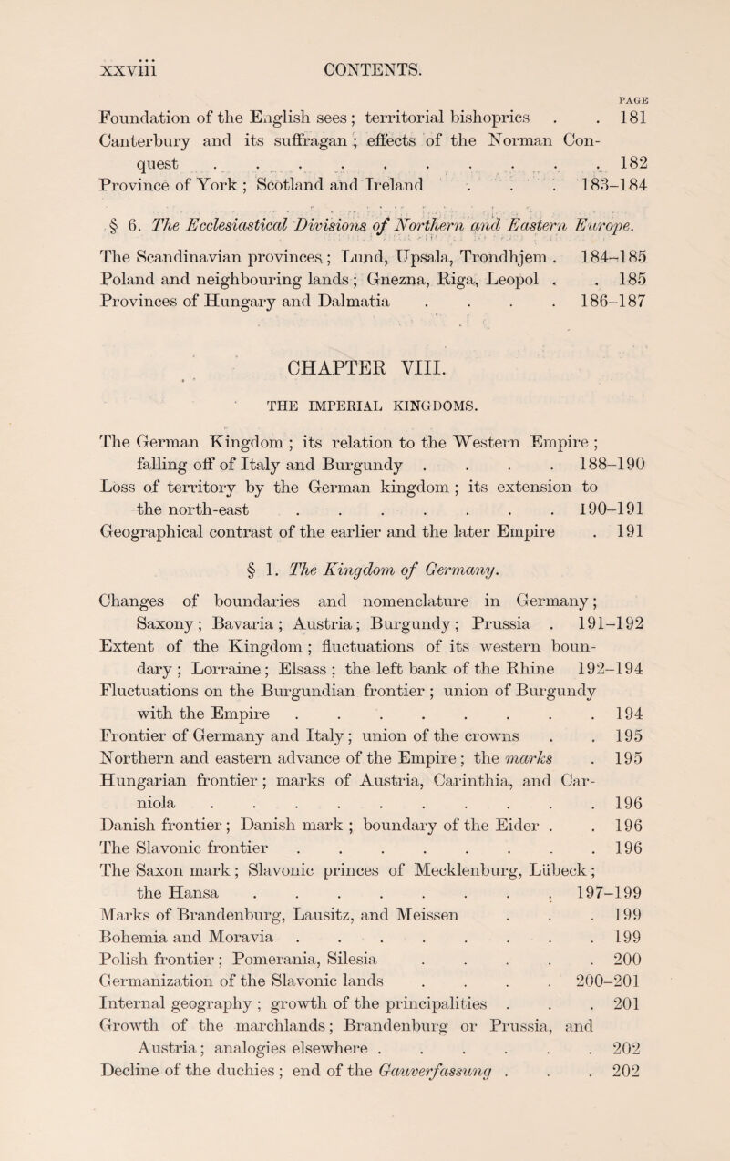 PAGE Foundation of the English sees; territorial bishoprics . . 181 Canterbury and its suffragan ; effects of the Norman Con¬ quest . . . . . . . .182 Province of York ; Scotland and Ireland . . . 183-184 § 6. The Ecclesiastical Divisions of Northern and Eastern Europe. The Scandinavian provinces; Lund, ITpsala, Trondhjem . 184-185 Poland and neighbouring lands ; Gnezna, Riga, Leopol , .185 Provinces of Hungary and Dalmatia .... 186-187 CHAPTER VIII. * - * THE IMPERIAL KINGDOMS. The German Kingdom ; its relation to the Western Empire ; falling off of Italy and Burgundy .... 188-190 Loss of territory by the German kingdom ; its extension to the north-east . . . . . . . 190-191 Geographical contrast of the earlier and the later Empire . 191 § 1. The Kingdom of Germany. Changes of boundaries and nomenclature in Germany; Saxony; Bavaria; Austria; Burgundy; Prussia . 191-192 Extent of the Kingdom ; fluctuations of its western boun¬ dary ; Lorraine ; Elsass ; the left bank of the Rhine 192-194 Fluctuations on the Burgundian frontier ; union of Burgundy with the Empire . . . . . . . .194 Frontier of Germany and Italy; union of the crowns . . 195 Northern and eastern advance of the Empire ; the marks . 195 Hungarian frontier ; marks of Austria, Carinthia, and Car- niola . . . . . . . . . .196 Danish frontier; Danish mark ; boundary of the Eider . . 196 The Slavonic frontier . . . . . . . .196 The Saxon mark; Slavonic princes of Mecklenburg, Liibeck; the Hansa ........ 197-199 Marks of Brandenburg, Lausitz, and Meissen . . .199 Bohemia and Moravia . . . . . . . .199 Polish frontier; Pomerania, Silesia ..... 200 Germanization of the Slavonic lands . . . . 200-201 Internal geography ; growth of the principalities . . .201 Growth of the marchlands; Brandenburg or Prussia, and Austria; analogies elsewhere . . . . . .202 Decline of the duchies ; end of the Gauverfassung . . . 202