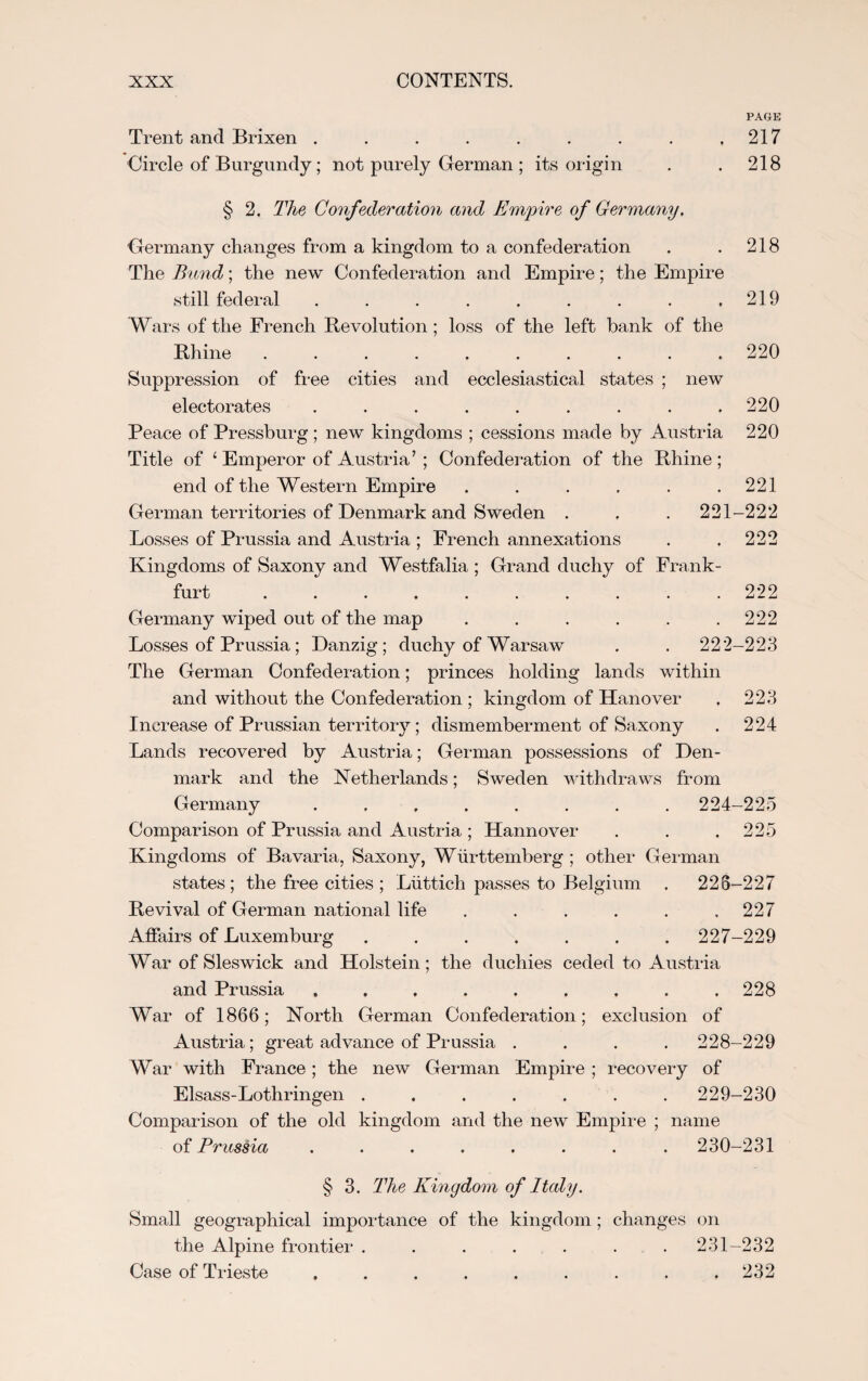 PAGE Trent and Brixen . . . . . . . . .217 Circle of Burgundy; not purely German ; its origin . . 218 § 2. The Confederation and Empire of Germany. Germany changes from a kingdom to a confederation . . 218 The Bund; the new Confederation and Empire; the Empire still federal . . . . . . . . .219 Wars of the French Revolution ; loss of the left bank of the Rhine .......... 220 Suppression of free cities and ecclesiastical states ; new electorates ......... 220 Peace of Pressburg ; new kingdoms ; cessions made by Austria 220 Title of 1 Emperor of Austria’ ; Confederation of the Rhine ; end of the Western Empire . . . . . .221 German territories of Denmark and Sweden . , . 221-222 Losses of Prussia and Austria ; French annexations . . 222 Kingdoms of Saxony and Westfalia; Grand duchy of Frank¬ furt .......... 222 Germany wiped out of the map . . . . . .222 Losses of Prussia; Danzig; duchy of Warsaw . . 222-223 The German Confederation; princes holding lands within and without the Confederation ; kingdom of Hanover . 223 Increase of Prussian territory; dismemberment of Saxony . 224 Lands recovered by Austria; German possessions of Den¬ mark and the Netherlands; Sweden withdraws from Germany ........ 224-225 Comparison of Prussia and Austria ; Hannover . . .225 Kingdoms of Bavaria, Saxony, Wiirttemberg ; other German states; the free cities ; Luttich passes to Belgium . 228-227 Revival of German national life . . . . . .227 Affairs of Luxemburg ....... 227-229 War of Sleswick and Holstein; the duchies ceded to Austria and Prussia ......... 228 War of 1866; North German Confederation; exclusion of Austria; great advance of Prussia .... 228-229 War with France; the new German Empire ; recovery of Elsass-Lothringen ....... 229-230 Comparison of the old kingdom and the new Empire ; name of Prussia ........ 230-231 § 3. The Kingdom of Italy. Small geographical importance of the kingdom; changes on the Alpine frontier . . . . . . .231-232 Case of Trieste ......... 232