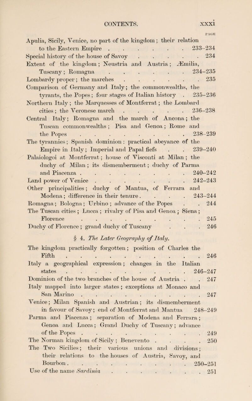PAGE Apulia, Sicily, Venice, no part of the kingdom ; their relation to the Eastern Empire . . . . . . 233-234 Special history of the house of Savoy . . . . .234 Extent of the kingdom; Neustria and Austria; ^Emilia, Tuscany; Romagna ...... 234-235 Lombardy proper; the marches . . . . . .235 Comparison of Germany and Italy; the commonwealths, the tyrants, the Popes ; four stages of Italian history . 235-236 Northern Italy ; the Marquesses of Montferrat; the Lombard cities; the Veronese march ..... 236-238 Central Italy; Romagna and the march of Ancona; the Tuscan commonwealths; Pisa and Genoa; Rome and the Popes ........ 238-239 The tyrannies; Spanish dominion : practical abeyance of the Empire in Italy ; Imperial and Papal fiefs . . 239-240 Palaiologoi at Montferrat; house of Visconti at Milan ; the duchy of Milan ; its dismemberment; duchy of Parma and Piacenza ........ 240-242 Land power of Venice ....... 242-243 Other principalities; duchy of Mantua, of Ferrara and Modena; difference in their tenure .... 243-244 Romagna; Bologna; Urbino ; advance of the Popes . . 244 The Tuscan cities ; Lucca ; rivalry of Pisa and Genoa ; Siena; Florence ......... 245 Duchy of Florence ; grand duchy of Tuscany . . .246 § 4. The Later Geography of Italy. The kingdom practically forgotten; position of Charles the Fifth . . ..246 Italy a geographical expression; changes in the Italian states ......... 246-247 Dominion of the two branches of the house of Austria . . 247 Italy mapped into larger states ; exceptions at Monaco and San Marino ......... 247 Venice; Milan Spanish and Austrian; its dismemberment in favour of Savoy; end of Montferrat and Mantua 248-249 Parma and Piacenza; separation of Modena and Ferrara; Genoa and Lucca; Grand Duchy of Tuscany; advance of the Popes ......... 249 The Norman kingdom of Sicily ; Benevento .... 250 The Two Sicilies; their various unions and divisions; their relations to the houses of Austria, Savoy, and Bourbon. 250-251 Use of the name Sardinia . . . . . . .251