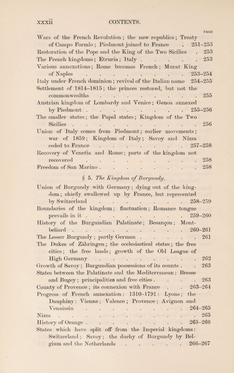 PAGE Wars of the French Revolution ; the new republics; Treaty of Campo Formio ; Piedmont joined to France . 251-253 Restoration of the Pope and the King of the Two Sicilies . 253 The French kingdoms ; Etruria ; Italy ..... 253 Various annexations; Rome becomes French; Murat King of Naples ........ 253-254 Italy under French dominion ; revival of the Italian name 254-255 Settlement of 1814-1815; the princes restored, but not the commonwealths . . . . . . . .255 Austrian kingdom of Lombardy and Venice; Genoa annexed by Piedmont ........ 255-256 The smaller states; the Papal states; Kingdom of the Two Sicilies.. . . .256 Union of Italy comes from Piedmont; earlier movements; war of 1859; Kingdom of Italy; Savoy and Nizza ceded to France ....... 257-258 Recovery of Venetia and Rome ; parts of the kingdom not recovered . . . . . . . . .258 Freedom of San Marino . . . . . . . .258 § 5. The Kingdom of Burgundy. Union of Burgundy with Germany; dying out of the king¬ dom ; chiefly swallowed up by France, but represented by Switzerland ....... 258-259 Boundaries of the kingdom; fluctuation; Romance tongue prevails in it . . . . . . . . 259-260 History of the Burgundian Palatinate; Besangon; Mont- beliard ......... 260-261 The Lesser Burgundy ; partly German . . . . .261 The Dukes of Zahringen; the ecclesiastical states; the free cities; the free lands; growth of the Old League of High Germany . . . . . . . .262 Growth of Savoy; Burgundian possessions of its counts . .263 States between the Palatinate and the Mediterranean ; Bresse and Bugey ; principalities and free cities . . . .263 County of Provence ; its connexion with France . . 263-264 Progress of French annexation: 1310-1791: Lyons; the Dauphiny : Vienne ; Valence ; Provence ; Avignon and V enaissin. 264-265 Nizza ........... 265 History of Orange ........ 265-266 States which have split off from the Imperial kingdoms: Switzerland ; Savoy; the duchy of Burgundy by Bel¬ gium and the Netherlands ..... 266-267