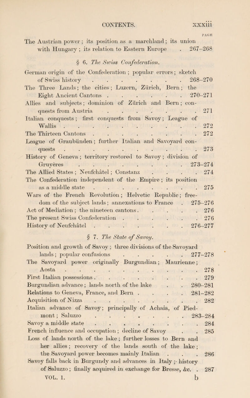 PAGE The Austrian power; its position as a marchland; its union with Hungary ; its relation to Eastern Europe . 267-268 § 6. The Swiss Confederation. German origin of the Confederation ; popular errors; sketch of Swiss history . . . . ... . 268-270 The Three Lands; the cities ; Luzern, Zurich, Bern; the Eight Ancient Cantons ...... 270-271 Allies and subjects; dominion of Zurich and Bern; con¬ quests from Austria . . . . . . .271 Italian conquests; first conquests from Savoy; League of Wallis . . . . . . . . . .272 The Thirteen Cantons . . . . . . . .272 League of Graubiinden; further Italian and Savoyard con¬ quests . . . . . . . . . .273 History of Geneva ; territory restored to Savoy ; division of Gruyeres ........ 273-274 The Allied States ; Neufchatel; Constanz . . . .274 The Confederation independent of the Empire ; its position as a middle state . . . . . . . .275 Wars of the French Revolution; Helvetic Republic; free¬ dom of the subject lands; annexations to France . 275-276 Act of Mediation ; the nineteen cantons . . . . .276 The present Swiss Confederation . . . . . .276 History of Neufchatel ....... 276-277 § 7. The Stale of Savoy. Position and growth of Savoy ; three divisions of the Savoyard lands; popular confusions ..... 277-278 The Savoyard power originally Burgundian; Maurienne; Aosta .......... 278 First Italian possessions. . . . . . . .279 Burgundian advance ; lands north of the lake . . 280-281 Relations to Geneva, France, and Bern .... 281-282 Acquisition of Nizza . . . . . . . .282 Italian advance of Savoy; principally of Achaia, of Pied¬ mont ; Saluzzo ....... 283-284 Savoy a middle state ........ 284 French influence and occupation ; decline of Savoy . . 285 Loss of lands north of the lake ; further losses to Bern and her allies; recovery of the lands south of the lake; the Savoyard power becomes mainly Italian . . .286 Savoy falls back in Burgundy and advances in Italy ;• history of Saluzzo ; finally acquired in exchange for Bresse, &c. . 287 VOL. 1. b