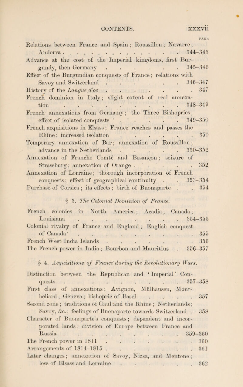 PAGE Relations between France and Spain; Roussillon ; Navarre; Andorra. . . 344-345 Advance at the cost of the Imperial kingdoms, first Bur¬ gundy, then Germany ...... 345-346 Effect of the Burgundian conquests of France; relations with Savov and Switzerland ...... 346-347 History of the Langue Toe . . . . . . .347 French dominion in Italy; slight extent of real annexa¬ tion ......... 348-349 French annexations from Germany; the Three Bishoprics j effect of isolated conquests . . . . . 349-350 French acquisitions in Elsass; France reaches and passes the Rhine; increased isolation ...... 350 Temporary annexation of Bar; annexation of Roussillon; advance in the Netherlands ..... 350-352 Annexation of Franche Comte and Besangon: seizure of Strassburg; annexation of Orange . . . . .352 Annexation of Lorraine; thorough incorporation of French conquests; effect of geographical continuity . . 353—354 Purchase of Corsica ; its effects; birth of Buonaparte . . 354 § 3. The Colonial Dominion of France. French colonies in North America; Acadia; Canada; Louisiana ........ 354-355 Colonial rivalry of France and England ; English conquest of Canada' ......... 355 French West India Islands ....... 356 The French power in India; Bourbon and Mauritius . 356-357 § 4. Acquisitions of France during the Revolutionary Wars. Distinction between the Republican and ‘ Imperial ’ Con¬ quests ......... 357-358 First class of annexations; Avignon, Mulhausen, Mont- beliard ; Geneva ; bishopric of Basel . . . .357 Second zone; traditions of Gaul and the Rhine ; Netherlands ; Savoy, &c.; feelings of Buonaparte towards Switzerland . 358 Character of Buonaparte’s conquests; dependent and incor¬ porated lands ; division of Europe between France and Russia ......... 359-360 The French power in 1811 . . . . . . .360 Arrangements of 1814-1815 . . . . . . .361 Later changes; annexation of Savoy, Nizza, and Mentone ; loss of Elsass and Lorraine . . . . . .362