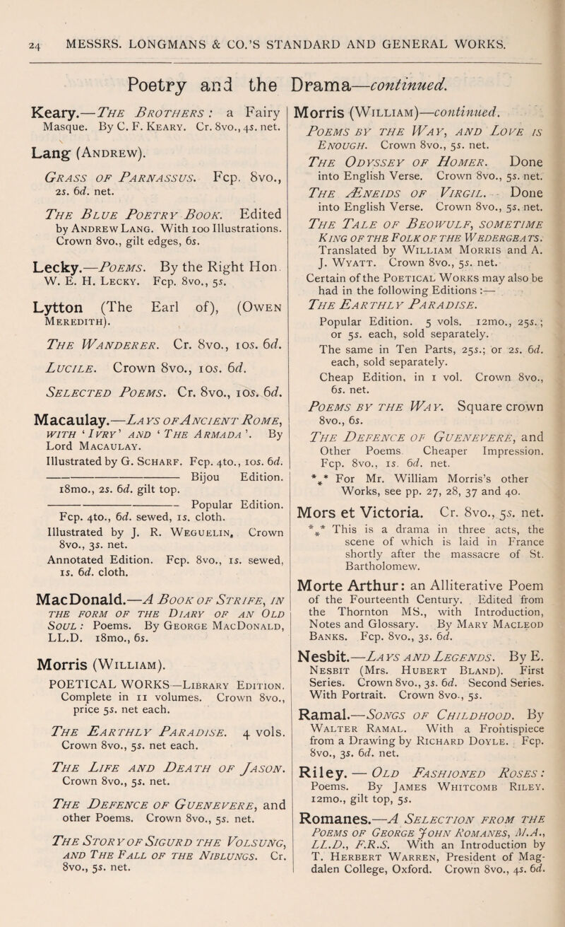 Poetry and the Drama—continued. Keary.—The Brothers : a Fairy Masque. By C. F. Keary. Cr. 8vo., 4s. net. Lang (Andrew). Grass of Parnassus. Fcp. 8vo., 25. 6d. net. The Blue Poetry Book. Edited by Andrew Lang. With 100 Illustrations. Crown 8vo., gilt edges, 6s. Lecky.—Poems. By the Right Hon. W. E. H. Lecky. Fcp. 8vo., 55. Lytton (The Earl of), (Owen Meredith). The Wanderer. Cr. 8vo., 10s. 6d. Lucile. Crown 8vo., 105. 6d. Selected Poems. Cr. 8vo., 105. 6d. Macaulay.—La ys of Ancient Pome, with ‘ Ivry' ard 1 The Armada ’. By Lord Macaulay. Illustrated by G. Scharf. Fcp. 4to., 10s. 6d. -Bijou Edition. i8mo., 25. 6d. gilt top. -Popular Edition. Fcp. 4to., 6d. sewed, is. cloth. Illustrated by J. R. Weguelin, Crown 8vo., 35. net. Annotated Edition. Fcp. 8vo,, is. sewed, is. 6d. cloth. MacDonald.—A Book of Strife, in the form of the Diary of an Old Soul : Poems. By George MacDonald, LL.D. i8mo., 6s. Morris (W illiam). POETICAL WORKS—Library Edition. Complete in 11 volumes. Crown 8vo., price 5s. net each. The Earthly Paradise. 4 vols. Crown 8vo., 5s. net each. The Life and Death of Jason. Crown 8vo., 5s. net. The Defence of Guenevere, and other Poems. Crown 8vo., 5s. net. The Story of Sigurd the Volsung, and The Fall of the Niblungs. Cr. 8vo., 5s. net. Morris (William)—continued. Poems by the Way, and Love is Enough. Crown 8vo., 5s. net. The Odyssey of Homer. Done into English Verse. Crown 8vo., 5s. net. The aEneids of Virgil. Done into English Verse. Crown 8vo., 5s. net. The Tale of Beowulf, sometime King of the Folk of the Wedergea ts. Translated by William Morris and A. J. Wyatt. Crown 8vo., 5s. net. Certain of the Poetical Works may also be had in the following Editions :— The Earthly Paradise. Popular Edition. 5 vols. i2mo., 25s.; or 5s. each, sold separately. The same in Ten Parts, 25s.; or 25. 6d. each, sold separately. Cheap Edition, in 1 vol. Crown 8vo., 6s. net. Poems by the Way. Square crown 8vo., 6s. The Defence of Guenevere, and Other Poems. Cheaper Impression. Fcp. 8vo., is. 6d. net. For Mr. William Morris’s other Works, see pp. 27, 28, 37 and 40. Mors et Victoria. Cr. 8vo., 5s. net. %* This is a drama in three acts, the scene of which is laid in France shortly after the massacre of St. Bartholomew. Morte Arthur: an Alliterative Poem of the Fourteenth Century. Edited from the Thornton MS., with Introduction, Notes and Glossary. By Mary Macleod Banks. Fcp. 8vo., 3s. 6d. Nesbit . —La ys a nd Legends . B y E. Nesbit (Mrs. Hubert Bland). Pirst Series. Crown 8vo., 3s. 6d. Second Series. With Portrait. Crown 8vo., 5s. Ramal.—Songs of Childhood. By Walter Ramal. With a Frontispiece from a Drawing by Richard Doyle. Fcp. 8vo., 3s. 6d. net. Riley. — Old Fashioned Roses : Poems. By James Whitcomb Riley. i2mo., gilt top, 5s. Romanes.—A Selection from the Poems of George John Romanes, M.A., LL.D., F.R.S. With an Introduction by T. Herbert Warren, President of Mag¬ dalen College, Oxford. Crown 8vo., 4s. 6d.
