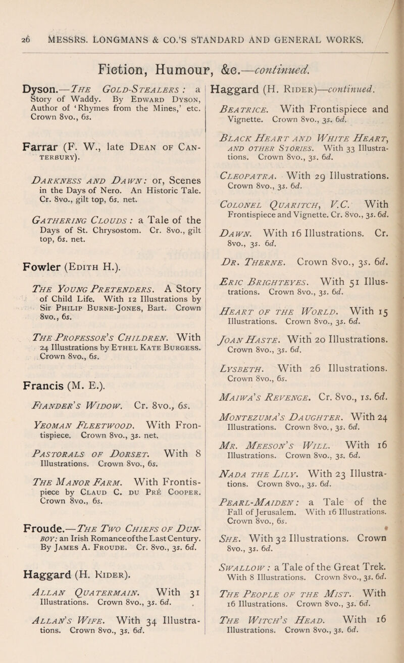 Fiction, Humour, &e.—continued. Dyson.—The Gold-Stealers : a Story of Waddy. By Edward Dyson, Author of ‘Rhymes from the Mines,’ etc. Crown 8vo., 65. Farrar (F. W., late Dean of Can¬ terbury). Darkness and Dawn: or, Scenes in the Days of Nero. An Historic Tale. Cr. 8vo., gilt top, 65. net. Gathering Clouds : a Tale of the Days of St. Chrysostom. Cr. 8vo., gilt top, 6s. net. Fowler (Edith H.). The Young Pretenders. A Story of Child Life. With 12 Illustrations by Sir Philip Burne-Jones, Bart. Crown 8vo., 6s. The Professor’s Children. With 24 Illustrations by Ethel Kate Burgess. Crown 8vo., 6s. Francis (M. E.). Fiander’s Widow. Cr. 8vo., 6s. Yeoman Fleetwood. With Fron¬ tispiece. Crown 8vo., 3s. net. Pastorals of Dorset. With 8 Illustrations. Crown 8vo., 6s. The Manor Farm. With Frontis¬ piece by Claud C. du Pre Cooper. Crown 8vo., 6s. Froude.—The Two Chiefs of Dun- boy: an Irish Romance of the Last Century. By James A. Froude. Cr. 8vo., 3s. 6d. Haggard (H. Rider). Allan Quatermain. With 31 Illustrations. Crown 8vo., 3s. 6d. Allan’s Wife. With 34 Illustra¬ tions. Crown 8vo., 3s. 6d. Haggard (H. Rider)—continued. Beatrice. With Frontispiece and Vignette. Crown 8vo., 3s. 6d. Black Heart and White Heart, and other Siories. With 33 Illustra¬ tions. Crown 8vo., 3s. 6d. Cleopatra. With 29 Illustrations. Crown 8vo., 3s. 6d. Colonel Quaritch, V.C. With Frontispiece and Vignette. Cr. 8vo., 3s. 6d. Dawn. With 16 Illustrations. Cr. 8vo., 3s. 6d. Dr. Therne. Crown 8vo., 35. 6d. Eric Brighteyes. With 51 Illus¬ trations. Crown 8vo., 3s. 6d. Heart of the World. With 15 Illustrations. Crown 8vo., 3s. 6d. Joan Haste. With 20 Illustrations. Crown 8vo., 3s. 6d. Lysbeth. With 26 Illustrations. Crown 8vo., 6s. Maiwa’s Revenge. Cr. 8vo., is. 6d. Montez uma ’s Da ugh ter . With 24 Illustrations. Crown 8vo., 3s. 6d. Mr. Meeson’s Will. With 16 Illustrations. Crown 8vo.; 3s. 6d. Nada the Lily. With 23 Illustra¬ tions. Crown 8vo., 3s. 6d. Pearl-Maiden : a Tale of the Fall of Jerusalem. With 16 Illustrations. Crown 8vo., 6s. t She. With 32 Illustrations. Crown 8vo., 3s. 6d. Swallow : a Tale of the Great Trek. With 8 Illustrations. Crown 8vo., 3s. 6d. The People of the Mist.. With 16 Illustrations. Crown 8vo., 3s. 6d. The Witch’s Head. With 16 Illustrations. Crown 8vo., 3s. 6d.