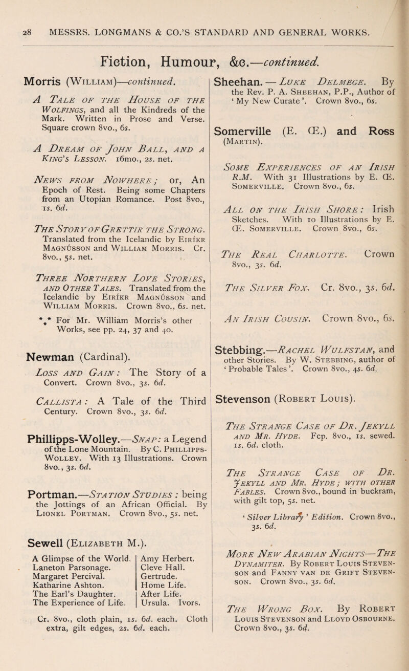 Fiction, Humour, &e.—continued. Morris (William)—continued. A Tale of the House of the WOLFINGS, and all the Kindreds of the Mark. Written in Prose and Verse. Square crown 8vo., 6s. A Dream of John Ball, and a King's Lesson. i6mo., 2s. net. News from Nowhere ; or, An Epoch of Rest. Being some Chapters from an Utopian Romance. Post 8vo., is. 6d. The Story of Grettir the Strong. Translated from the Icelandic by Eirikr Magnusson and William Morris. Cr. 8vo., 5s. net. Three Northern Love Stories, and Other Tales. Translated from the Icelandic by Eirikr Magnusson and William Morris. Crown 8vo., 6s. net. %* For Mr. William Morris’s other Works, see pp. 24, 37 and 40. Sheehan. — Luke Delmege. By the Rev. P. A. Sheehan, P.P., Author of ‘ My New Curate ’. Crown 8vo., 6s. Somerville (E. (E.) and Ross (Martin). Some Experiences of an Irish R.M. With 31 Illustrations by E. (E. Somerville. Crown 8vo., 6s. All on the Lrish Shore: Irish Sketches. With 10 Illustrations by E. CE. Somerville. Crown 8vo., 6s. The Real Charlotte. Crown 8vo., 3s. 6d. The Silver Box. Cr. 8vo., 3s. 6d. An Irish Cousin. Crown 8vo., 65. Newman (Cardinal). Loss and Gain: The Story of a Convert. Crown 8vo., 3s. 6d. Callista : A Tale of the Third Century. Crown 8vo., 3s. 6d. Phillipps-Wolley .—Snap: a Legend of the Lone Mountain. By C. Phillipps- Wolley. With 13 Illustrations. Crown 8vo., 3s. 6d. Portman.—Station Studies : being the Jottings of an African Official. By Lionel Portman. Crown 8vo., 5s. net. Stebbing.—Rachel Wulfstan, and other Stories. By W. Stebbing, author of ‘ Probable Tales ’. Crown 8vo., 4s. 6d. Stevenson (Robert Louis). The Strange Case of Dr. Jekyll and Mr. Hyde. Fcp. 8vo., is. sewed, is. 6d. cloth. The Strange Case of Dr. Jekyll and Mr. Hyde ; with other Fables. Crown 8vo., bound in buckram, with gilt top, 5s. net. ‘ Silver Libraify ’ Edition. Crown 8vo., 3s. 6d. Sewell (Elizabeth M.). A Glimpse of the World. Laneton Parsonage. Margaret Percival. Katharine Ashton. The Earl’s Daughter. The Experience of Life. Amy Herbert, Cleve Hall. Gertrude. Home Life. After Life. Ursula. Ivors. Cr. 8vo., cloth plain, is. 6d. each. Cloth extra, gilt edges, 2s. 6d. each. More New Arabian Nights—The Dynamiter. By Robert Louis Steven¬ son and Fanny van de Grift Steven¬ son. Crown 8vo., 3s. 6d. The Wrong Box. By Robert Louis Stevenson and Lloyd Osbourne. Crown 8vo.? 3s. 6d.