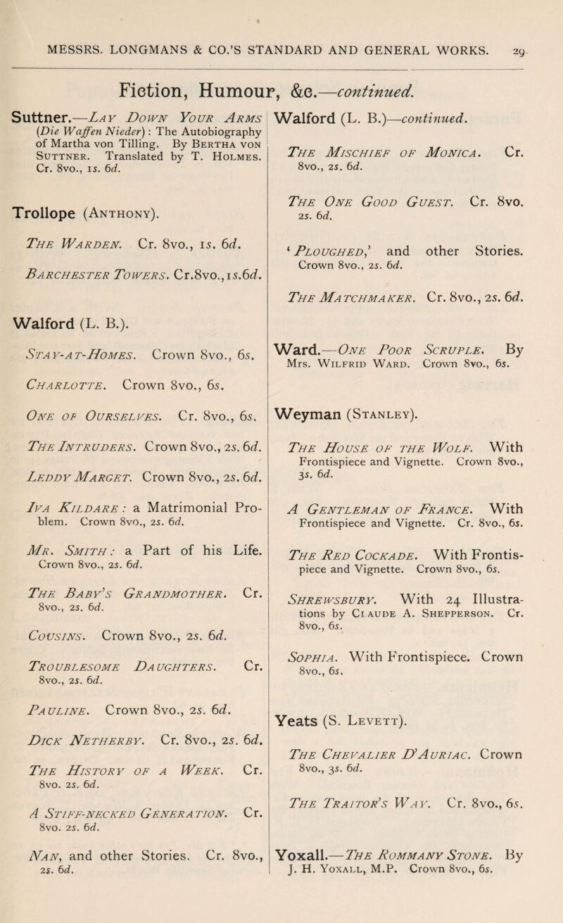 Fiction, Humour, &e.—continued. Suttner.—Lay Down Your Arms (Die Waffen Nieder): The Autobiography of Martha von Tilling. By Bertha von Suttner. Translated by T. Holmes. Cr. 8vo., 15. 6d. Trollope (Anthony). The Warden. Cr. 8vo., 15. 6d. Barchester Towers. Cr.8vo., is.6d. Walford (L. B.). Stay-At-Homes. Crown 8vo., 6s. Charlotte. Crown 8vo., 6s. One of Ourselves. Cr. 8vo., 6s. Tile Intruders. Crown 8vo., 2s. 6d. Leddy Marget. Crown 8vo., 2s. 6d. Iva Kildare : a Matrimonial Pro¬ blem. Crown 8vo., 25. 6d. Mr. Smith: a Part of his Life. Crown 8vo., 25. 6d. The Baby's Grandmother. Cr. 8vo., 25. 6d. Cousins. Crown 8vo., 2s. 6d. Troublesome Daughters. Cr. 8vo., 25. 6d. Pauline. Crown 8vo., 2s. 6d. Dick Netherby. Cr. 8vo., 2s. 6d. The History of a Week. Cr. 8vo. 25. 6d. A Stiff-necked Generation. Cr. 8vo. 25. 6d. LVan, and other Stories. Cr. 8vo., 25. 6d. Walford (L. B.)—continued. The Mischief of Monica. Cr. 8vo., 25. 6d. The One Good Guest. Cr. 8vo. 25. 6d. 1 Ploughed’ and other Stories. Crown 8vo., 25. 6d. The Matchmaker. Cr. 8vo., 2s. 6d. Ward.—One Poor Scruple. By Mrs. Wilfrid Ward. Crown 8vo., 65. Weyman (Stanley). The House of the Wolf. With Frontispiece and Vignette. Crown 8vo., 35. 6d. A Gentleman of France. With Frontispiece and Vignette. Cr. 8vo., 65. The Red Cockade. With Frontis¬ piece and Vignette. Crown 8vo., 65. Shrewsbury. With 24 Illustra¬ tions by Claude A. Shepperson. Cr. 8vo., 6s. Sophia. With Frontispiece. Crown 8vo., 65, Yeats (S. Levett). The Chevalier D’Auriac. Crown 8vo., 35. 6d. The Traitor’s Way. Cr. 8vo., 6s. Yoxall .— The Rom many Stone. By J. H. Yoxall, M.P. Crown 8vo., 65.