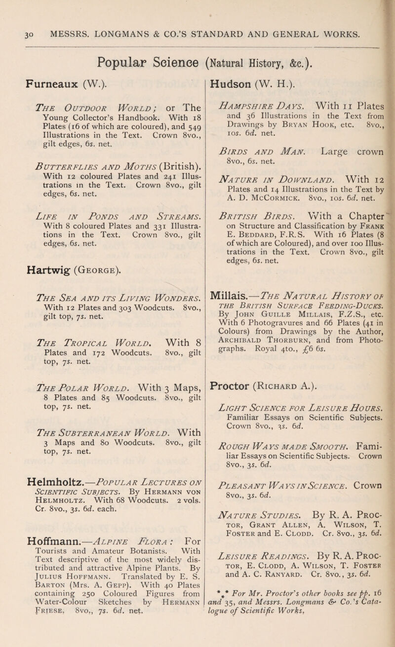 Popular Science Furneaux (W.). The Outdoor World; or The Young Collector’s Handbook. With 18 Plates (16 of which are coloured), and 549 Illustrations in the Text. Crown 8vo., gilt edges, 6s. net. Butterflies and Moths (British). With 12 coloured Plates and 241 Illus¬ trations in the Text. Crown 8vo., gilt edges, 6s. net. Life in Ponds and Streams. With 8 coloured Plates and 331 Illustra¬ tions in the Text. Crown 8vo., gilt edges, 6s. net. Hartwig (George). The Sea and its Living Wonders. With 12 Plates and 303 Woodcuts. 8vo., gilt top, 7s. net. The Tropical World. With 8 Plates and 172 Woodcuts. 8vo., gilt top, 7s. net. The Polar World. With 3 Maps, 8 Plates and 85 Woodcuts. 8vo., gilt top, 7s. net. The Subterranean World. With 3 Maps and 80 Woodcuts. 8vo., gilt top, 7s. net. Helmholtz.—Popular Lectures on Scientific Subjects. By Hermann von Helmholtz. With 68 Woodcuts. 2 vols. Cr. 8vo., 3s. 6d. each. Hoffmann.—Alpine Flora : For Tourists and Amateur Botanists. With Text descriptive of the most widely dis¬ tributed and attractive Alpine Plants. By Julius Hoffmann. Translated by E. S. Barton (Mrs. A. Gepp). With 40 Plates containing 250 Coloured Figures from Water-Colour Sketches by Hermann Friese. 8vo?, 7s. 6d. net. (Natural History, &e.). Hudson (W. H.). Hampshire Days. With n Plates and 36 Illustrations in the Text from Drawings by Bryan Hook, etc. 8vo., 10s. 6d. net. Birds and Man. Large crown 8vo., 6s. net. Nature in Downland. With 12 Plates and 14 Illustrations in the Text by A. D. McCormick. 8vo., ios. 6d. net. British Birds. With a Chapter on Structure and Classification by Frank E. Beddard, F.R. S. With 16 Plates (8 of which are Coloured), and over 100 Illus¬ trations in the Text. Crown 8vo., gilt edges, 6s. net. Millais.—The Natural History of the British Surface Feeding-Ducks. By John Guille Millais, F.Z.S., etc. With 6 Photogravures and 66 Plates (41 in Colours) from Drawings by the Author, Archibald Thorburn, and from Photo¬ graphs. Royal 4to., £6 6s. Proctor (Richard A.). Light Science for Leisure Hours. Familiar Essays on Scientific Subjects. Crown 8vo., 3s. 6d. Rough Wa ys made Smooth. Fami¬ liar Essays on Scientific Subjects. Crown 8vo., 3s. 6d. Plea sa nt Wa ys in Science. C rown 8vo., 3s. 6d. Nature Studies. By R. A. Proc¬ tor, Grant Allen, A. Wilson, T. Foster and E. Clodd. Cr. 8vo., 3s. 6d. Leisure Readings. By R. A. Proc¬ tor, E. Clodd, A. Wilson, T. Foster and A. C. Ranyard. Cr. 8vo., 3s. 6d. For Mr. Proctor's other books see pp. 16 and 35, and Messrs. Longmans & Co.'s Cata¬ logue of Scientific Works,