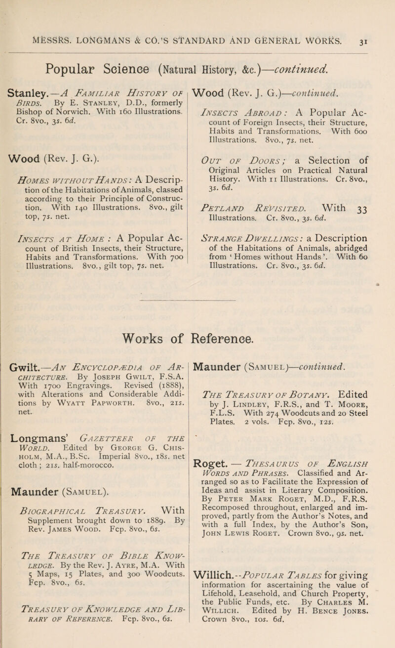 Popular Science (Natural History, &e.)—continued. Stanley.—A Familiar History of Birds. By E. Stanley, D.D., formerly Bishop of Norwich. With 160 Illustrations. Cr. 8vo., 35. 6d. Wood (Rev. J. G.). Homes without Hands : A Descrip¬ tion of the Habitations of Animals, classed according to their Principle of Construc¬ tion. With 140 Illustrations. 8vo., gilt top, 75. net. Insects at Home : A Popular Ac¬ count of British Insects, their Structure, Habits and Transformations. With 700 Illustrations. 8vo., gilt top, 7s. net. Wood (Rev. J. G.) —continued. Insects Abroad : A Popular Ac¬ count of Foreign Insects, their Structure, Habits and Transformations. With 600 Illustrations. 8vo., 75. net. Out of Doors; a Selection of Original Articles on Practical Natural History. With 11 Illustrations. Cr. 8vo., 35. 6d. Petland Revisited. With 33 Illustrations. Cr. 8vo., 35. 6d. Strange Dwellings : a Description of the Habitations of Animals, abridged from ‘ Homes without Hands’. With 60 Illustrations. Cr. 8vo., 35. 6d. Works of Gwilt. —An Encyclopedia of Ar¬ chitecture. By Joseph Gwilt, F.S.A. With 1700 Engravings. Revised (1888), with Alterations and Considerable Addi¬ tions by Wyatt Papworth. 8vo., 21s. net. ! Longmans’ Gazetteer of the World. Edited by George G. Chis¬ holm, M.A., B.Sc. Imperial 8vo., 185. net cloth ; 215. half-morocco. | Maunder (Samuel). Biographical Treasury. With Supplement brought down to 1889. By Rev. James Wood. Fcp. 8vo., 65. The Treasury of Bible Know¬ ledge. By the Rev. J. Ayre, M.A. With 5 Maps, 15 Plates, and 300 Woodcuts. Fcp. 8vo., 65. Treasury of Knowledge and Lib¬ rary of Reference. Fcp. 8vo., 65. Reference. Maunder (Samuel)—continued. The Treasury of Botany. Edited by J. Lindley, F.R.S., and T. Moore, F.L.S. With 274 Woodcuts and 20 Steel Plates. 2 vols. Fcp. 8vo., 125. Roget. — Thesa ur us of English Words and Phrases. Classified and Ar¬ ranged so as to Facilitate the Expression of Ideas and assist in Literary Composition. By Peter Mark Roget, M.D., F.R.S. Recomposed throughout, enlarged and im¬ proved, partly from the Author’s Notes, and with a full Index, by the Author’s Son, John Lewis Roget. Crown 8vo., 95. net. Willich .--Popular Tables for giving information for ascertaining the value of Lifehold, Leasehold, and Church Property, the Public Funds, etc. By Charles M. Willich. Edited by H. Bence Jones. Crown 8vo., 105. 6d.