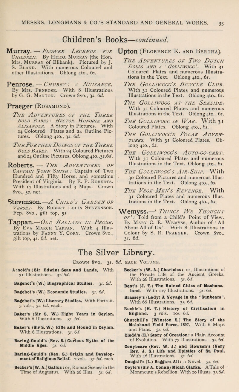 Children’s Books—continued. Murray. — Flower Legends for Children,. By Hilda Murray (the Hon. Mrs. Murray of Elibank). Pictured by J. S. Eland. With numerous Coloured and other Illustrations. Oblong 4to., 65. Penrose. — Chubby : a Nuisance. By Mrs. Penrose. With 8, Illustrations by G. G. Manton. Crown 8vo., 35. 6d. Praeger (Rosamond). The Ad dentures of the Three Bold Babes : Hector, Honoria and Alisander. A Story in Pictures. With 24 Coloured Plates and 24 Outline Pic¬ tures. Oblong 4to., 3s. 6d. The Fur ther Doings of the Three Bold Babes. With 24 Coloured Pictures and 24 Outline Pictures. Oblong 4to.,3s.6<i. Roberts. — The Adventures of Captain John Smith ; Captain of Two Hundred and Fifty Horse, and sometime President of Virginia. By E. P. Roberts. With 17 Illustrations and 3 Maps. Crown 8vo., 55. net. Stevenson.—A Child's Garden of Verses. By Robert Louis Stevenson. Fcp. 8vo., gilt top, 5s. Tappan.— Old Ballads in Prose. By Eva March Tappan. With 4 Illus¬ trations by Fanny Y. Cory. Crown 8vo., gilt top, 4s. 6d. net. Upton (Florence K. and Bertha). The Adventures of Two Dutch Dolls and a '■Golliwogg'. With 31 Coloured Plates and numerous Illustra¬ tions in the Text. Oblong 4tc., 6s. The Golliwogg's Bicycle Club. With 31 Coloured Plates and numerous Illustrations in the Text. Oblong 4to., 6s. The Golliwogg at the Seaside. With 31 Coloured Plates and numerous Illustrations in the Text. Oblong 4to., 6s. The Golliwogg in War. With 31 Coloured Plates. Oblong 4to., 6s. The Golliwogg's Polar Adven¬ tures. With 31 Coloured Plates. Ob¬ long 4to., 6s. The Golliwogg's Auto-go-cart. With 31 Coloured Plates and numerous Illustrations in the Text. Oblong 4to., 6s. The Golliwogg s Air-Ship. With 30 Coloured Pictures and numerous Illus¬ trations in the Text. Oblong 4to., 6s. The Vege-Men's Revenge. With 31 Coloured Plates and numerous Illus¬ trations in the Text. Oblong 4to., 6s. Wemyss.—‘ Things We Thought of': Told from a Child’s Point of View. By Mary C. E. Wemyss, Author of ‘All About All of UsWith 8 Illustrations in Colour by S. R. Praeger. Crown 8vo., 3s. 6d. The Silver Library. Crown 8vo. 3s. 6d. each Volume. Arnold’s (Sir Edwin) Seas and Lands. With 71 Illustrations. 3s. 6d. Bagehot’s (W.) Biographical Studies. 3s. 6d. Bagehot’s (W.) Economic Studies. 3s. 6d. Bagehot’s (W.) Literary Studies. With Portrait. 3 vols., 3s. 6d. each. Baker’s (Sir S. W.) Eight Years in Ceylon. With 6 Illustrations, y. 6d. Baker’s (Sir S. W.) Rifle and Hound in Ceylon. With 6 Illustrations, y. 6d. Baring-Gould’s (Rey. S.) Curious Myths of the Middle Ages. y. 6d. Baring-Gould’s (Rev. S.) Origin and Develop¬ ment of Religious Belief. 2 vols. y.6d. each, j Becker’s (W. A.) Gallus : or, Roman Scenes in the Time of Augustus. With 26 Illus. 3s. 6d. Becker’s (W. A.) Charicles: or, Illustrations of the Private Life of the Ancient Greeks. With 26 Illustrations. 3s. 6d. Bent’s (J. T.) The Ruined Cities of Mashona- land. With 117 Illustrations, y. 6d. Brassey’s (Lady) A Voyage in the ‘ Sunbeam ’. With 66 Illustrations, y. 6d. Buckle’s (H. T.) History of Civilisation in England. 3 vols. 10s. 6d. Churchill’s (Winston S.) The Story of the Malakand Field Force, 1897. With 6 Maps and Plans. 3s. 6d. Clodd’s (E.) Story of Creation: a Plain Account of Evolution. With 77 Illustrations. 35. 6d. Conybeare (Rev. W. J.) and Howson’s (Very Rev. J. S.) Life and Epistles of St. Paul. With 46 Illustrations, y. 6d. Dougall’s (L.) Beggars All: a Novel. 3s. 6d. Doyle’s (Sir A. Conan) Micah Clarke. A Tale of Monmouth’s Rebellion. With 10 Illusts. y.6d.