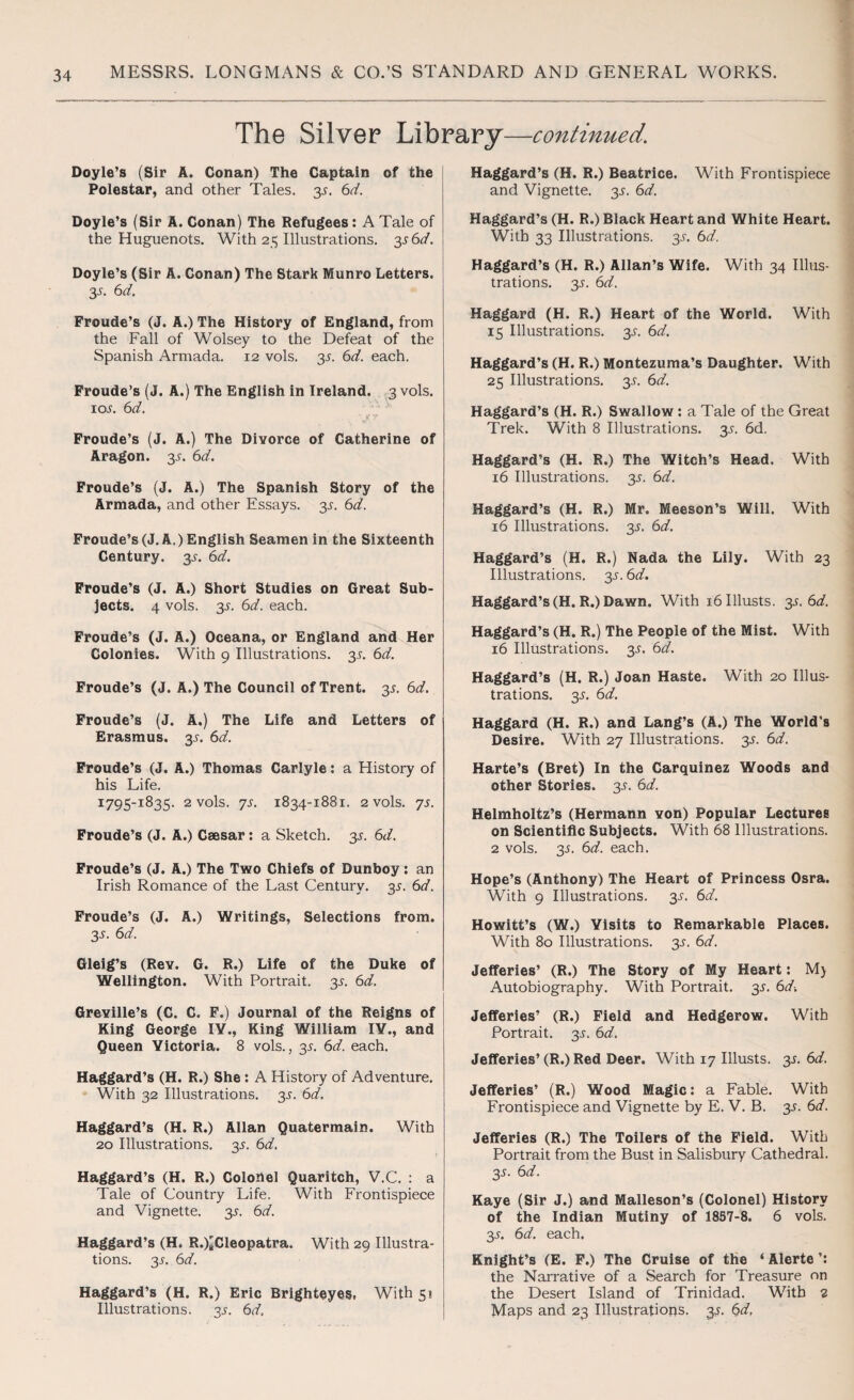The Silver Library—continued. Doyle’s (Sir A. Conan) The Captain of the Polestar, and other Tales. 3^. 6d. Doyle’s (Sir A. Conan) The Refugees: A Tale of the Huguenots. With 25 Illustrations. y6d. Doyle’s (Sir A. Conan) The Stark Munro Letters. 35. 6 d. Froude’s (J. A.) The History of England, from the Fall of Wolsey to the Defeat of the Spanish Armada. 12 vols. y. 6d. each. Froude’s (J. A.) The English in Ireland. 3 vols. ioj. 6d. • • , Froude’s (J. A.) The Divorce of Catherine of Aragon. 3^. 6d. Froude’s (J. A.) The Spanish Story of the Armada, and other Essays. y. 6d. Froude’s (J. A.) English Seamen in the Sixteenth Century. 3^. 6d. Froude’s (J. A.) Short Studies on Great Sub¬ jects. 4 vols. 35. 6d. each. Froude’s (J. A.) Oceana, or England and Her Colonies. With 9 Illustrations. 3^. 6d. Froude’s (J. A.) The Council of Trent. 3^. 6d. Froude’s (J. A.) The Life and Letters of Erasmus. 35. 6d. Froude’s (J. A.) Thomas Carlyle: a History of his Life. 1795-1835. 2 vols. ys. 1834-1881. 2 vols. ys. Froude’s (J. A.) Caesar: a Sketch. y. 6d. Froude’s (J. A.) The Two Chiefs of Dunboy: an Irish Romance of the Last Century. y. 6d. Froude’s (J. A.) Writings, Selections from. 3.y. 6d. Gleig’s (Rev. G. R.) Life of the Duke of Wellington. With Portrait. 3s. 6d. Greyille’s (C. C. F.) Journal of the Reigns of King George IY., King William IY., and Queen Yictoria. 8 vols., 35. 6d. each. Haggard’s (H. R.) She : A History of Adventure. With 32 Illustrations. 3J. 6d. Haggard’s (H. R.) Allan Quatermain. With 20 Illustrations, y. 6d. Haggard’s (H. R.) Colonel Quaritch, V.C. : a Tale of Country Life. With Frontispiece and Vignette. 3^. 6d. Haggard’s (H. R.)'Cleopatra. With 29 Illustra¬ tions. 3r. 6d. Haggard’s (H. R.) Eric Brighteyes. With 51 Illustrations. y. 6d. Haggard’s (H. R.) Beatrice. With Frontispiece and Vignette. 3^. 6d. Haggard’s (H. R.) Black Heart and White Heart. With 33 Illustrations. y. 6d. Haggard’s (H. R.) Allan’s Wife. With 34 Illus¬ trations. y. 6d. Haggard (H. R.) Heart of the World. With 15 Illustrations. 3^. 6d. Haggard’s (H. R.) Montezuma’s Daughter. With 25 Illustrations. y. 6d. Haggard’s (H. R.) Swallow : a Tale of the Great Trek. With 8 Illustrations. 35. 6d. Haggard’s (H. R.) The Witch’s Head. With 16 Illustrations, y. 6d. Haggard’s (H. R.) Mr. Meeson’s Will. With 16 Illustrations. y. 6d. Haggard’s (H. R.) Nada the Lily. With 23 Illustrations. 3^. 6d. Haggard’s (H. R.) Dawn. With i6Illusts. y. 6d. Haggard’s (H. R.) The People of the Mist. With 16 Illustrations. y. 6d. Haggard’s (H. R.) Joan Haste. With 20 Illus¬ trations. y. 6 d. Haggard (H. R.) and Lang’s (A.) The World’s Desire. With 27 Illustrations. y. 6d. Harte’s (Bret) In the Carquinez Woods and other Stories. 35. 6d. Helmholtz’s (Hermann von) Popular Lectures on Scientific Subjects. With 68 Illustrations. 2 vols. 35. 6d. each. Hope’s (Anthony) The Heart of Princess Osra. With 9 Illustrations. y. 6d. Howitt’s (W.) Yisits to Remarkable Places. With 80 Illustrations. y. 6d. Jefferies’ (R.) The Story of My Heart: M) Autobiography. With Portrait. 3^. 6d-. Jefferies’ (R.) Field and Hedgerow. With Portrait. 3^. 6d. Jefferies’ (R.) Red Deer. With 17 Illusts. y. 6d. Jefferies’ (R.) Wood Magic: a Fable. With Frontispiece and Vignette by E. V. B. 3^. 6d. Jefferies (R.) The Toilers of the Field. With Portrait from the Bust in Salisbury Cathedral. 35. 6d. Kaye (Sir J.) and Malleson’s (Colonel) History of the Indian Mutiny of 1857-8. 6 vols. 3,?. 6d. each. Knight’s (E. F.) The Cruise of the ‘ Alerte ’: the Narrative of a Search for Treasure on the Desert Island of Trinidad. With 2 Maps and 23 Illustrations. y. 6d,
