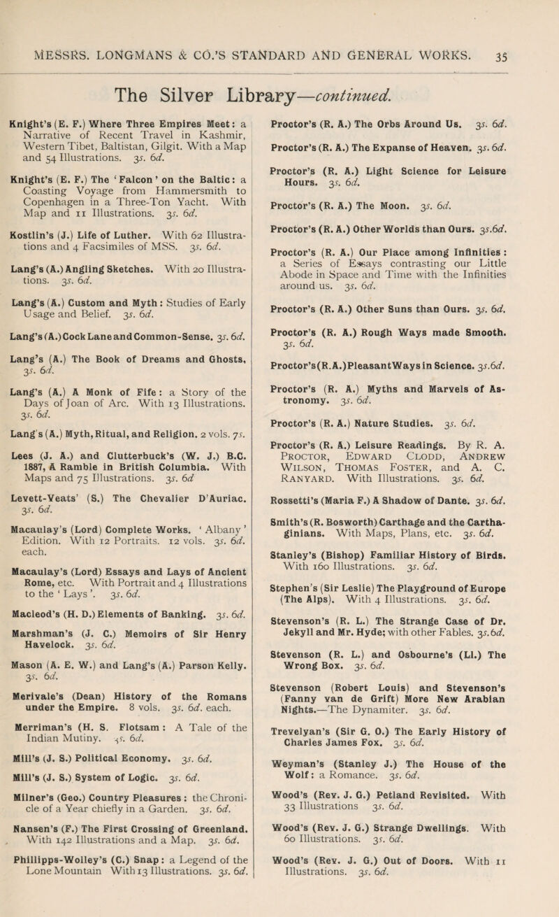 The Silver Library—continued. Knight’s (E. F.) Where Three Empires Meet: a Narrative of Recent Travel in Kashmir, Western Tibet, Baltistan, Gilgit. With a Map and 54 Illustrations. 3J. 6d. Knight’s (E. F.) The ‘ Falcon ’ on the Baltic: a Coasting Voyage from Hammersmith to Copenhagen in a Three-Ton Yacht. With Map and 11 Illustrations. y. 6d. Kostlin’s (J.) Life of Luther. With 62 Illustra¬ tions and 4 Facsimiles of MSS. 3L 6d. Lang’s (A.) Angling Sketches. With 20 Illustra¬ tions. 3-y. 6d. Lang’s (A.) Custom and Myth: Studies of Early Usage and Belief. 35. 6d. Lang’s (A.) Cock Lane and Common-Sense. y. 6d. Lang’s (A.) The Book of Dreams and Ghosts, 3^. 6d. Lang’s (A.) A Monk of Fife: a Story of the Days of Joan of Arc. With 13 Illustrations. y. 6d. Lang s (A.) Myth,Ritual, and Religion. 2 vols. ys. Lees (J. A.) and Clutterbuck’s (W. J.) B.C. 1887, A Ramble in British Columbia. With Maps and 75 Illustrations. 3^. 6d Levett-Yeats’ (S.) The Chevalier D’Auriac. 3-y. 6d. Macaulay’s (Lord) Complete Works. ‘ Albany ’ Edition. With 12 Portraits. 12 vols. y. 6d. each. Macaulay’s (Lord) Essays and Lays of Ancient Rome, etc. With Portrait and 4 Illustrations to the ‘ Lays ’. y. 6d. Macleod’s (H. D.) Elements of Banking. 3J. 6d. Marshman’s (J. C.) Memoirs of Sir Henry Havelock. 35. 6d. Mason (A. E. W.) and Lang’s (A.) Parson Kelly. 35. 6d. Merivale’s (Dean) History of the Romans under the Empire. 8 vols. y. 6d. each. Merriman’s (H. S. Flotsam : A Tale of the Indian Mutiny, 6d. Mill’s (J. S.) Political Economy. 3^ 6d. Mill’s (J. S.) System of Logic, y. 6d. Milner’s (Geo.) Country Pleasures : the Chroni¬ cle of a Year chiefly in a Garden. 3^. 6d. Nansen’s (F.) The First Crossing of Greenland. With 142 Illustrations and a Map. y. 6a. Phillipps-Wolley’s (C.) Snap: a Legend of the Lone Mountain With 13 Illustrations, y. 6d. Proctor’s (R. A.) The Orbs Around Us. y. 6d. Proctor’s (R. A.) The Expanse of Heaven, y. 6d. Proctor’s (R. A.) Light Science for Leisure Hours. y. 6d. Proctor’s (R. A.) The Moon. 35. 6d. Proctor’s (R. A.) Other Worlds than Ours. y.6d. Proctor’s (R. A.) Our Place among Infinities : a Series of Essays contrasting our Little Abode in Space and Time with the Infinities around us. y. 6d. Proctor’s (R. A.) Other Suns than Ours. y. 6d. Proctor’s (R. A.) Rough Ways made Smooth. 3-y. 6d. Proctor’s(R.A.)PleasantWaysin Science. y.6d. Proctor’s (R. A.) Myths and Marvels of As¬ tronomy. 3^. 6d. Proctor’s (R. A.) Nature Studies. 3^. 6d. Proctor’s (R. A.) Leisure Readings. By R. A. Proctor, Edward Clodd, Andrew Wilson, Thomas Foster, and A. C. Ran yard. With Illustrations, y. 6d. Rossetti’s (Maria F.) A Shadow of Dante. 3L 6d. Smith’s (R. Bosworth) Carthage and the Cartha¬ ginians. With Maps, Plans, etc. y. 6d. Stanley’s (Bishop) Familiar History of Birds. With 160 Illustrations, y. 6d. Stephen’s (Sir Leslie) The Playground of Europe (The Alps). With 4 Illustrations, y. 6d. Stevenson’s (R, L.) The Strange Case of Dr. Jekyll and Mr. Hyde; with other Fables. y.6d. Stevenson (R. L.) and Osbourne’s (LI.) The Wrong Box. 3^ 6d. Stevenson (Robert Louis) and Stevenson’s (Fanny van de Grift) More New Arabian Nights .—The Dynamiter. 3^. 6d. Trevelyan’s (Sir G. 0.) The Early History of Charles James Fox. y. 6d. Weyman’s (Stanley J.) The House of the Wolf: a Romance, y. 6d. Wood’s (Rev. J. G.) Petland Revisited. With 33 Illustrations 3J. 6d. Wood’s (Rev. J. G.) Strange Dwellings. With 60 Illustrations, y. 6d. Wood’s (Rev. J. G.) Out of Doors. With 11 Illustrations. 3L 6d.