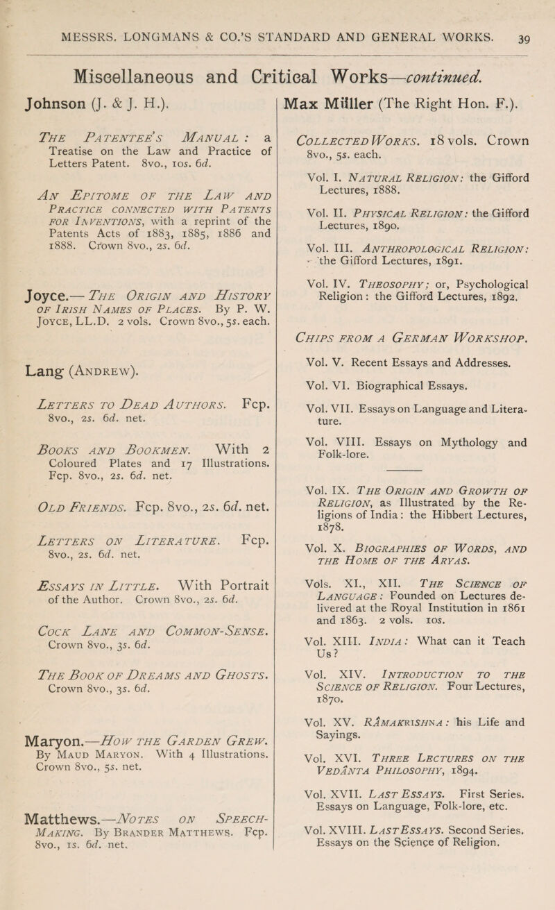 Miscellaneous and Critical Works—continued. Johnson (J. & J. H.). The Patentee s Manual : a Treatise on the Law and Practice of Letters Patent. 8vo., ios. 6d. An Epitome of the Law and Practice connected with Patents for Inventions, with a reprint of the Patents Acts of 1883, 1885, 1886 and 1888. Crown 8vo., 25. 6d. Joyce.— The Origin and History of Irish Names of Places. By P. W. Joyce, LL.D. 2 vols. Crown 8vo., 55. each. Lang (Andrew). Letters to Dead Authors. Fcp. 8vo., 2s. 6d. net. Books and Bookmen. With 2 Coloured Plates and 17 Illustrations. Fcp. 8vo., 25. 6d. net. Old Friends. Fcp. 8vo., 2s. 6d. net. Letters on Literature. Fcp. 8vo., 25. 6d. net. Essays in Little. With Portrait of the Author. Crown 8vo., 25. 6d. Cock Lane and Common-Sense. Crown 8vo., 35. 6d. The Book of Dreams and Ghosts. Crown 8vo., 35. 6d. Maryon.—How the Garden Grew. By Maud Maryon. With 4 Illustrations. Crown 8vo., 55. net. Matthews.—Notes on Speech- Making. By Brander Matthews. Fcp. 8vo., 15. 6d. net. Max Miiller (The Right Hon. F.). Collected Works. i8vols. Crown 8vo., 55. each. Vol. I. Natural Religion: the Gifford Lectures, 1888. Vol. II. Physical Religion: the Gifford Lectures, i8go. Vol. III. Anthropological Religion: - the Gifford Lectures, 1891. Vol. IV. Theosophy; or, Psychological Religion : the Gifford Lectures, 1892. Chips from a German Workshop. Vol. V. Recent Essays and Addresses. Vol. VI. Biographical Essays. Vol. VII. Essays on Language and Litera¬ ture. Vol. VIII. Essays on Mythology and Folk-lore. Vol. IX. The Origin and Growth of Religion, as Illustrated by the Re¬ ligions of India : the Hibbert Lectures, 1878. Vol. X. Biographies of Words, and the Home of the Ary as. Vols. XI., XII. The Science of Language : Founded on Lectures de¬ livered at the Royal Institution in 1861 and 1863. 2 vols. 105. Vol. XIII. India : What can it Teach Us? Vol. XIV. Introduction to the Science of Religion. Four Lectures, 1870. Vol. XV. Ramakrishna : his Life and Sayings. Vol. XVI. Three Lectures on the Vedanta Philosophy, 1894. Vol. XVII. Last Essays. First Series. Essays on Language, Folk-lore, etc. Vol. XVIII. LastEssays. Second Series. Essays on the Science of Religion.