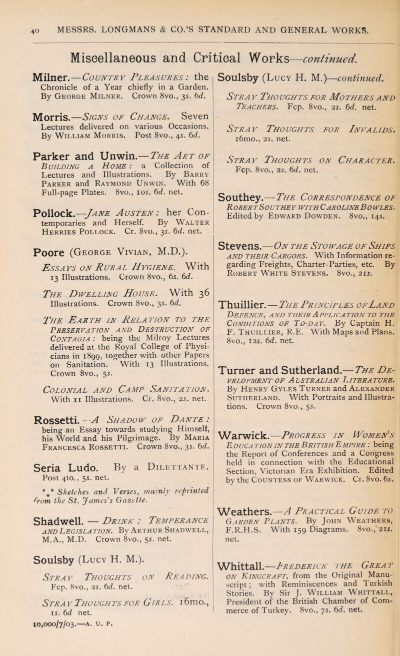 Miscellaneous and Critical Works—continued. Milner.—Country Pleasures : the Chronicle of a Year chiefly in a Garden. By George Milner. Crown 8vo., 35. bd. Morris.—Signs of Change. Seven Lectures delivered on various Occasions. By William Morris. Post 8vo., 45. bd. Parker and Unwin.— The Art of Building a Home : a Collection of Lectures and Illustrations. By Barry Parker and Raymond Unwin. With 68 Full-page Plates. 8vo., 105. bd. net. Pollock.—-Jane Austen: her Con¬ temporaries and Herself. By Walter Herries Pollock. Cr. 8vo., 35. bd. net. Poore (George Vivian, M.D.). Ess a ys on Rural H ygiene. With 13 Illustrations. Crown 8vo., bs. bd. The Dwelling House. With 36 Illustrations. Crown 8vo., 3s. bd. The Earth in Relation to the Preservation and Destruction of Contagia : being the Milroy Lectures delivered at the Royal College of Physi¬ cians in i8gg, together with other Papers on Sanitation. With 13 Illustrations. Crown 8vo., 55. Colonial and Camp Sanitation. With 11 Illustrations. Cr. 8vo., 25. net. Rossetti. - A Shadow of Dante: being an Essay towards studying Himself, his World and his Pilgrimage. By Maria Francesca Rossetti. Crown 8vo., 35. bd. Seria Ludo. By a Dilettante. Post 4to., 5s. net. %* Sketches and Verses, mainly reprinted from the St. James's Gazette. Shadwell. — Drink : Temperance and Legislation. By Arthur Shadwell, M.A., M.D. Crown 8vo., 55. net. Soulsby (Lucy H. M.). Stray Thoughts on Reading. Fcp. 8vo., 25. bd. net. Stray Thoughts for Girls. i6mo., 15. bd net. 10,000/7/03.—A. u. P. Soulsby (Lucy H. M.) —continued. Stra y Thoughts for Mothers and Teachers. Fcp. 8vo., 25. bd. net. Stray Thoughts for Invalids. i6mo., 25. net. Stray Thoughts on Character. Fcp. 8vo., 25. bd. net. Southey.—The Correspondence of R OBER T S OUT HE V WITH CAROLINE B 0 WLES. Edited by Edward Dowden. 8vo., 145. Stevens.—On the Stowage of Ships and their Cargoes. With Information re¬ garding Freights, Charter-Parties, etc. By Robert White Stevens. 8vo., 215. Thuillier.—The Principles of Land Defence, and their Application to the Conditions of To-day. By Captain H. F. Thuillier, R.E. With Maps and Plans. 8vo., 125. bd. net. Turner and Sutherland.—The De¬ velopment of Alstralian Literature. By Henry Gyles Turner and Alexander Sutherland. With Portraits and Illustra¬ tions. Crown 8vo., 55. Warwick.—Progress in Women's Educa tionin the British Empire : being the Report of Conferences and a Congress held in connection with the Educational Section, Victorian Era Exhibition. Edited by the Countess of Warwick. Cr. 8vo. 65. Weathers.—A Practical Guide to Garden Plants. By John Weathers, F.R.H.S. With isg Diagrams. 8vo.,'t>i5. net. Whittall.—Irederick the Great on Kingcraft, from the Original Manu¬ script ; with Reminiscences and Turkish Stories. By Sir J. William Whittall, President of the British Chamber of Com¬ merce of Turkey. 8vo., 75. bd. net.