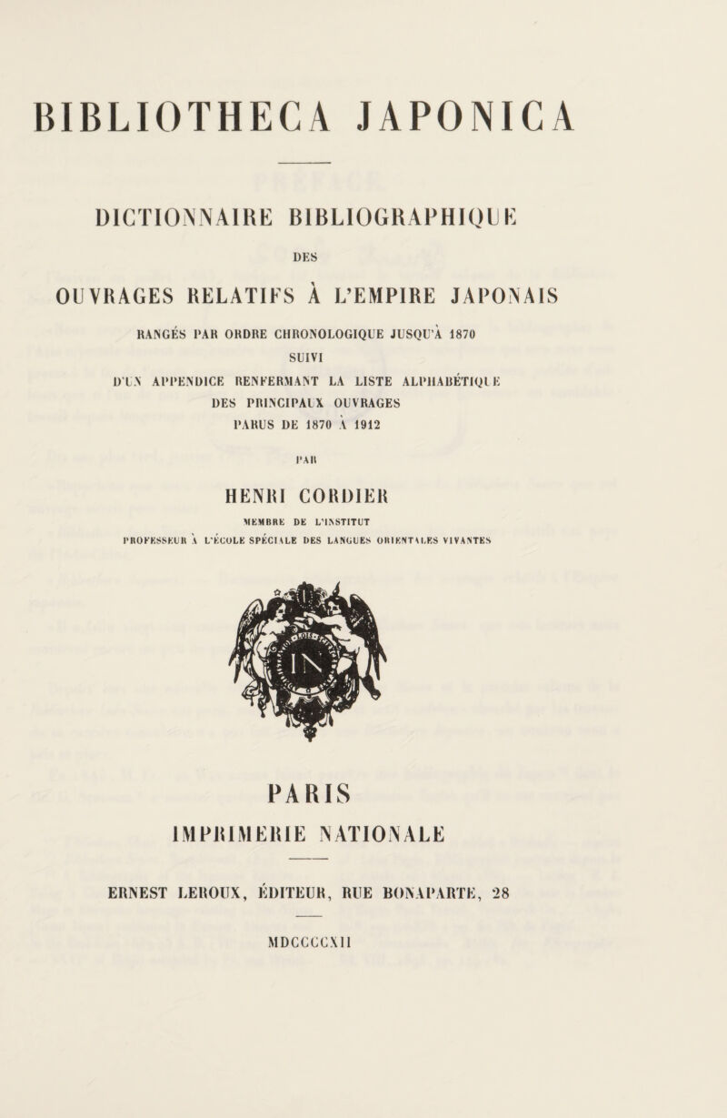 BIBLIOTHECA JAPONICA DICTIONNAIRE BIBLIOGKAPHK.MJK DES OUVRAGES RELATIFS À L’EMPIRE JAPONAIS RANGÉS PAR ORDRE CHRONOLOGIQUE JUSQU’À 1870 SUIVI DT N APPENDICE RENFERMANT LA LISTE ALPHABÉTIQUE DES PRINCIPAUX OUVRAGES PARUS DE 1870 À 1912 l'Ail HENRI CORDIER MEMBRE DE L’INSTITUT PROFESSEUR A L'ECOLE SPECIALE DES LANGUES ORIENTALES VIVANTES PARIS IMPRIMERIE NATIONALE ERNEST LEROUX, EDITEUR, RUE BONAPARTE, 28 MDCCCCX11