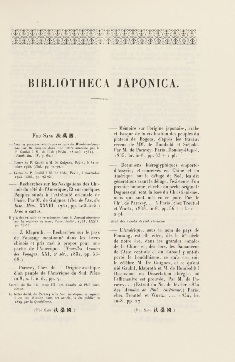 BIBLIOTHECA JAPONICA. Fou Sang ^ IH . — Voir les passades relalil’s aux extraits du Wen-hian-loun/;- kao par De Guignes dans une lettre adressée par le I*. Gaubil à M. de l’isle (Pékin. 38 août 170:1). — ( Panth. lilt., IV, p. 04.) — Lettre du P. Gaubil à M. De Guignes, Pékin, le 3i oc¬ tobre 1705. (Ibid., pp. 71-7-1.) — Lettre du P. Gaubil h M. de l’Isle, Pékin, 3 novembre 1755. (Ibid., pp. 73-70.) -Recherches sur les Navigations des Chi¬ nois du côté de l’Amérique, Et sur quelques Peuples situés à l’extrémité orientale de l’Asie. Par M. de Guignes. (Rec. de lAc. des Insc., Mém., XXVIII, 1761, pp. 5o3-525.) Avec 2 cartes. Il v a des exlraits de ce mémoire dans le Journal historique sur les matières du teins, Paris, Juillet, 1753, LXXIY. pp. 43-48. - J. Klaproth. — Recherches sur le pays de Fousang mentionné dans les livres chinois et pris mal «à propos pour une partie de l’Amérique. (Nouvelles Annales des Voifa/fes, XXI, 2e sér., 1 83 1, pp. 53- G8.) Paravey, Cltev. de. — Origine asiatique d'un peuple de l’Amérique du Sud. Pièce in-8, s. 1. n. d., pp. 7. Extrait du No. i5, tome III, des Annales de Phil. chré¬ tienne. Lu lettre de M. de Paravey à la Soc. Asiatique, à laquelle il est fait allusion dans cet article, a été publiée en 1839 par la Quotidienne. ( Fou Sang JOUI.) - Mémoire sur l'origine japonaise, arabe et basque de la civilisation des peuples du plateau de Rogota, d'après les travaux récens de MM. de Ilumbold et Siébold. Par M. de Paravey. Paris, Dondey-Dupré, 1 835, br. in-8, pp. 33-|— t pl. - Documens hiéroglyphiques emportés d'Assyrie, et conservés en Chine et en Amérique, sur le déluge de Noé, les dix générations avant le déluge, l'existence d'un premier homme, et celle du péché originel : Dogmes qui sont la base du Christianisme, mais qui sont niés en ce jour. Par h* Cher. de Paravey, ... A Paris, chez Treuttel et Wurtz, 1838, in-8, pp. 5G -}- 1 f. er. r 2 pl. Extrait des Annales île Phil. chrétienne. - L’Amérique, sous le nom de pays de Fousang, est-elle citée, dès le 5e siècle de notre ère, dans les grandes annales de la Chine et, dès lors, les Samanéens de l’Asie centrale et du Caboul y ont-ils porté le bouddhisme, ce qu’a cru voir le célèbre M. Do Guignes, et ce qu’ont nié Gaubil, Klaproth et M. de Humboldl ? Discussion ou Dissertation abrégée, où l’affirmative est prouvée, Par M. de Pa- ravev. . . (Extrait du No. de lévrier 18AA des Annales de Phil. chrétienne.') Paris, chez Treuttel et Wurtz, ... 18/1A, br. in-8, pp. 27. (Foi Sang ifc £ Ü0