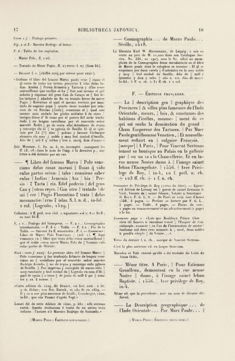 I emo i J. : Prologo priment. Fig. 3 et 3 Maestre Rodrigo al lector. F. lt : Tabla de los capilulos. - Marco Polo, fl'. i-aG. — Tratado de Micer Pogio, 1T. 37-reclo-f. 37 [lisez 34]. — Dentier f. r. [chilTré xxvij par erreur pour xxxiv]. -Acabase el libro del famoso Marco paulo voue || ciatto td ql cuëta de todas las lierras prou trias Z islas delas lit- dias. Arabia || Pcrsia Armenia y Tartaria y d’ias cosas tnarauillosas que enellas se ha j| llan assi tnesitio el grà senorio y riquezas del gran Can de Catayo se || îïor de- los tartaros || anadtdo en fin vn tratado breue de mirer Pogio |J florentino el quai el mesnto escriuio por man- dado de eugenio papa || quarto (leste nombre por rela- cion de vn Nicolao [Conti] veneciano el || quai assi mesmo auia andado las ptidas oriêtales Z de otros j1 testigos dinos d’ fe como por el parère fiel mëte trasla- dado || en lengua caslellana por el reuerëdo senor maestre Rodri || go de sanla ella | Arcediano de reyna. y ranonigo ëla sâ || ta yglesia de Seuilla. Kl ql se ëpri- mio por Là [?] alao || polono y Jacotne Crûberger aletuano ela inuy || noble y muy leal ciudad d’Seuilla. Ano de || mil Z q* niêtos y très a. xxviij. dias d’mayo.n Rrit. Muséum, C. 3a. m. 4; ex. incomplet : manquent les lî. i3, 18; dans le nom de l’imp. à la dernière p., une lettre a été détruite par un ver. - T Libro del famoso Marco || Polo vene¬ ciano delas cosas maraui || llosas q vido enlas parles orien= || laies : conuiene saber enlas II Indias ; Armonia j Ara i; bia | Per- sia I T Tarla || ria. Edel poderio il del grau Can y || otros reyes. || Cou olro II tratado ||de mi II cor il Pogio Florentino Z trata || delas mesmastie; || iras I islas. S. 1. n. d., in-l’ol.. 2 col. [Logrono, 1 5□ <).] Collation : 4 ff. prcl. non rltif. -|- signatures a-d X 8 — 3a IV. ; en tout 30 ff. F. i r. : Prologo del Interprète. — F. a r. : Cosmographie inlroductoria. — F. 3 v. : Tabla. — F. 4 t’. : Fin de la Tabla. — Suivent 3a ff. numérotés : F. i. — Commettre : Libro de Macro Polo Veneciano J (col. t ). Aqui romienra vn |j libro que trata delas rusas marauillosas || que el noble varon mirer Marco Polo de || Ycnecia vido enlas parles de Oriente. Finit : recto f. xxjcij : La présente obra del famoso Marco || Polo veneciano q lue traduzida fielmêle de lengua vene- ciana en || castellano por el reuerëdo senor maestre RoJrigo Areedia || no de reyna y canonigo enla yglesia de Seuilla. || Fue impressa y corregida de nueuo enla |l muy constante y leal civdad de || Logrono en casa d'Mi || guel de eguia || a treze || de junio de mill Z qui || nien- tos y. xx. Z nueue. || «Gelle édition de 1039, dit Rrunet, est fort rare : 3 liv. 9 sh. Ileber; 310 flor. Rutsch, el i3o fr. en i85q. — Il y en a une plus ancienne de Séville, Cronibcrger, i5ao, in-fol., que cite Panzer d’après Vogt.n Lazari dit de cette édition de i5ao,p. 4G1 : «Di eslrema rarità. Quesla traduzione è traita da un anlico teslo italiano : l’aulore n’c Maestro Rodrigo de Santaella.n / (Mvnro P01.0 : Kiiitions ksimunoi.ks. ) - Cosmographia. . . de Marco Paulo. . . Séville, 1518. La librairie Karl W. Hiersemann, de Leipzig, a mis en vente au prix de M. 11,000 dans son Catalogue ,-lwie- rica, No. 33G, en 1907, sous le No. a3a3 un exem¬ plaire de la Cosmographia breue introductoria en cl libro de Marco paulo dont le colophon se termine : El ql se emprimio por Juan varela || d’salamûca en la muy noble y muy |j leal ciudad de Seuilla. Ano de |j mill y qnientos y diez y ocho || ano a. xvi. dias de mavo. In-fol., 4 IV. n. ch. + 3t IL ch. à 1 col. / F. — Editioas françaises. - La || description geo II graphiqve des Provinces || & villes plus fameuses de l'Inde Orientale, meurs, |J loix, <Sc couslumes des habitons d’icelles, mesme- Il ment de ce qui est soubz la domination du grand Cham Empereur des Tarlares. Il Par Marc Paulegentilhomme Venetien, Il El nouuelle- ment reduict en || vulgaire François, [j/turryuc] || A Paris, || Pour Vincent Sertenas tenant sa boutique au Palais en la gallerie par || ou 011 va a la Chancellerie. Et en la- rue neuue Noslre dame à || l'image sainct Iehan l’Euangeliste. Il 155(>. || Avec Privi¬ lège dv Roy, || in-4, 10 f. pied. n. ch. -f- 128 if. eh. -f t f. n. ch. Sommaire dv Privilège dv Roy (verso du litre). — Episliv «A Adrian de Lavnay sei || gneur de sainct Germain b' Vieil, Viconle de l| saincl Siluain, Notaire Secrétaire dv Rov». F. G. L. S. — De Paris ce xviii. iour d'Aousl iü56, 3 pages. — Préfacé av ledevr par F. G. L., 5 pages. — Table, 8 pages. — Pièces de vers, ■1 pages au commencement et un adverlissement (1 page) à la fin. Continence pa/fc 1 : «Lors que Bauldoyn Prince Chre stien tôt fameux & renommé tenoil |j l’Empire de Gon- slâtinnple, assauoir || en l’an de l'incarnation de nostre j Saulueur mil deux cens soixante & j| neuf, deux nobles 6 prudes eitoyés j| de Venise.. .v Verso du dernier f. n. eh., marque de Vinrent Sertenas. G’esl la plus ancienne éd. en langui1 française. Marsdon el Yule croient qu’elle a été traduite du Latin du A 01ntt Orbi*. - Même titre. À Paris, || Pour Eslicnoe Groulleau, demeurant on ht rue neuue Nostre II dame, à l'image saincl Iehan Baptiste, il i5i)C. |; \\ec privilège dv Roy, in-A. Même éd. que la précédenle, avec un nom de libraire dif¬ férent. - La Description géographique . . . de l’Inde Orientale. . . Par Marc Paule. . . il ( Mum» Pom: KnrriMN- hum U'Km)
