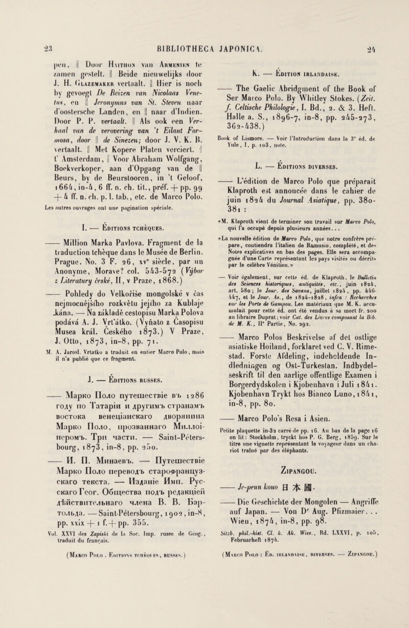 peu, Il Door Haithon van Arménien te /amen gostelt. || Beide nienwelijks door J. H. Glazemaker vertaalt. il Hier is nocli hy gevoegt De Rcizen van Nicolaas Vene- tus, en || Jeronymus van St. Stevcn naar d'oostersche Landen, en || naar d’Indien. Door P. P. vertaalt. || Als ook een Ver- haal van de verovering van ’t Filant For- mosa, door || de Sinezen; door J. V. K. B. vertaalt. || Met Kopere Platon vercierl. I t’ Amsterdam, || Voor Abraham Wolfgang, Boekverkopcr, aan d’Opgang van de II Beurs, by de Beurslooren, in ’t Geloof, 166A, in-A, 6 ff. n. ch. tit., préf. -f- pp. 99 -f- A ff. n. ch. p. 1. tab., etc. de Marco Polo. Les autres ouvrages ont une pagination spéciale. I. — Éditions tchèques. -Million Marka Pavlova. Fragment de la traduction tchèque dans le Musée de Berlin. Prague. No. 3 F. 26, xve siècle, par un Anonyme, Morave? col. 5A3-572 (Vybor z Literatury ceské, II, v Praze, 1868.) - Pohledy do Velkorise mongolské v cas nejmocnëjsilio rozkvètu jejiho za Kublaje .kana. — Na zakladè cestopisu Marka Polova podava A. J. Vrt’atko. (Vynato z Casopisu Musea kral. Geského 1873.) V Praze, J. Otto, 1873, in-8, pp. 71. M. A. Jarosi. Vrtatko a traduit en entier Marco Polo, mais il n’a publié que ce fragment. r .1. — Editions russes. - Mapuo rio^o nyTeiuecTBie Bb 1286 roAy no TaTapin 11 ApyruMT» ci paHaMb BocTona BeHeuiaHCKaro ABopumnia Mapico üodo, npo3BaHHaro Mii.ivioi- TicpoMi». Tpn nacTH. — Saint-Péters¬ bourg, 1873, in-8, pp. 2oo. - H. FI. MHHaern». — llyTemecTBie Mapwo Oiojio nepeno4T> CTapo<i>paHiAy3- CKaro TencTa. — HsAaHie 0Mn. Pyc- cKaroFcor. OômecTBa hoat» peAaKnieit AdîncTBimMbHaro HJieHa B. B. Bap- TOJibAa. — Saint-Pétersbourg, 1902, in-8, pp. xxix -|- 1 f.-f- pp. 355. Vol. XXVI des Zapiski de la Soc. Imp. russe de Géog., traduit du français. (Marco Poi.o . Boitions tciikoi fs, russks.) K. — Edition irlandaise. - The Gaelic Abridgment of the Book of Ser Marco Polo. By Whitley Stokes. (Zeil. f. Celtische Philologie, I. Bd., 2. & 3. Hefl. Halle a. S., 1896-7, in-8, pp. 2A5-273, 3G2-A38.) Book of Lismore. — Voir l’Introduction dans la 3' éd. de Yule , I, p. 1 o3, noie. r L. — Editions diverses. - L’édition de Marco Polo que préparait Klaproth est annoncée dans le cahier de juin 182A du Journal Asiatique, pg. 38o- 381 : «M. Klaproth vient de terminer son travail sur Marco Polo, qui l’a occupé depuis plusieurs années... «La nouvelle édition de Marco Polo, que notre confrère pré¬ pare, contiendra l’italien de Ramusio. complété, et des Notes explicatives en bas des pages. Elle sera accompa¬ gnée d’une Carte représentant les pays visités ou décrits par le célèbre Vénitien.d — Voir également, sur cette éd. de Klaproth, le Uullctiu de» Sciences historiques, antiquités, etc., juin 182&, art. 58o ; le Jour, des Savait», juillet i8a4, pp. IxUti- kk~i, et le Jour. As., de i8a4-i8a8, infra : Recherches sur les Ports de Gampou. Les matériaux que M. K. accu¬ mulait pour cette éd. ont éto vendus à sa mort fr. aoo au libraire Duprat; voir Cat. des Livres composant la liib. de M. K., II' Partie, No. 292. - Marco Polos Beskrivelse af del osllige asiatiske Hoiland, forklaret ved G. V. Bime- stad. Forstc Afdeling, indchcldende In- dledningen og Ost-Turkes(an. Indbydel- seskrift til den aarlige ofîentlige Examen i Borgerdydskolen i Kjobenhavn i Juli i8Ai. Kjobenhavn Trykt hos Bianco Luno, 18A i, in-8, pp. 80. -Marco Polo’s Resa i Asien. Petite plaquette in-3a carré de pp. 16. Au bas de la page 1G on lit: Stockholm, tryckt hos P. G. Berg, 1859. Sur le titre une vignette représentant le voyageur dans un cha¬ riot traîné par des éléphants. ZlPANGOU. -Je-peun kouo 0 Tji . -Die Geschichte der Mongolen — Anguille auf Japan. — Von Dr Aug. Pfizmaier. . . Wien, 187A, in-8, pp. 98. Sitzb. phil.-hist. Cl. k. Ak. IPm., Bd. LXXVI, p. îob, Februarheft 187/1. (Museo Poi.o : Ko. iiu.ammisf, nivKRSF.s. — Zipanoou.)