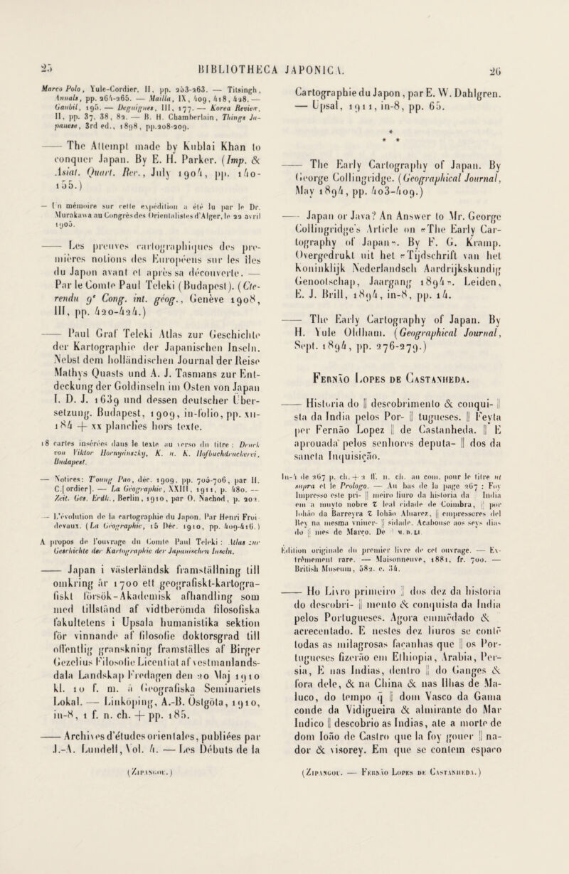 Marco Polo, Yule-Cordier, II, pp. aô3-a63. — Titsingh, \nnal», pp. aGA-265. — Mailla, IX, '109, A18, 4j8.— (JaiiOil, 195.— Uegitigues, III, 177.— Korea Revieir, II, pp. 37, 38, 8a. — H. H. Chamberlain, Things Ju- panese, 3rd ed., 1898, pp.208-309. - The Allempl made by kublai Khan lo conquer Japon. By E. H. Parker. (Imp. & Asial. Quart. Rcr., July 190A, pp. 1/10- 1 55.) — In mémoire sur celle expédition a élé lu par le Dr. Murakuu a nu Congrès des Orientalistes d'Alger, le aa avril 1900. - Les preuves cartographiques des pre¬ mières noLions des Européens sur les îles du Japon avant et après sa découverte. — Par le Comte Paul Teleki (Budapest). (Ctc- rendu (f Cong. int. grog., Genève 1908, III, pp. A20-A2A.) - Paul Gral Teleki Atlas zur Geschichle der Kartographie der Japanischen Inseln. iNebsl dem hollandischen Journal der Beise Mathys Quasts und A. J. Tasmans zur Ent- deckung der Goldinseln mi Osten von Japan I. D. J. 1639 und dessen deulscher Lber- setzung. Budapest, 1909, in-folio, pp. xu- 18A -f- xx planches hors texte. 18 caries insérées dans le texte au \erso du titre: D/url, von Yiklor Uornydnszhj, K. n. A. Hofbuchdrucherei, liudapcst. — Notices: T’oung Pao, déc. 1909, pp. 700-706, par 11. C.jordier]. — La Orographie, XXIII, 1911, p. 48o. — /vit. Ors. Erdli., Berlin, 1910, par O. Nachod, p. 20 !. ■— l/évolution de la cartographie du Japon. Par Henri Froi devaux. (La Orographie, i5 Déc. 1910, pp. 609-416.) A propos de l’ouvrage du Comte Paul Teleki : Atlas zur Oeschiehtc der Kartograpliic der Japauixchen Inseln. - Japan i vaslerhindsk framstallning lill omkring ar 1700 ett geografiskt-karlogra- liskl forsok-Akademisk afhandling som med lillsland af vidtberomda fîlosofiska fakultetens i Upsala humanistika sektion for vinnande af lilosotie doktorsgrad till ofl’entlig granskning framstalles af Birger Gezclius EilosolieLicenliat af vcstmanlands- dala Landskap I redagen den 20 Maj 1910 kl. 10 f. ni. a Geografiska Seininariels Lokal. — Cinkoping, A.-B. Oslgola, 1910, in-8, 1 f. n. ch. -{- pp. 185. -Archivesd’e'tudesorientales, publiées par .l.-A. Eundell, \ol. l\. — Los Débuts de la (ZliMNnm:.) Cartographie du Japon , par E. W. Dablgren. — L’psal, 1911, in-8, pp. 65. * # * - The Early Carlography of Japan. By George Col 1 ingridge. (Ucographical Journal, May 189/1, pp. /103-/109.) -Japan or Java? An Answer lo Mr. George Collingridge s Article on «■ The Early Car¬ lography of JapanBy F. G. Krainp. Overgedrukt uit het cTijdschrift van het Koninklijk iNederlandsch Aardrijkskundig Genootschap, Jaargang 189 U n. Leiden, E. J. Brill, 189/1, in-8, pp. iA. - The Early Cartographv of Japan. By H. \ule Oidham. (Geographical Journal, Sept. 1896, pp. 276-279.) FeRNÂO LoPES DE CaSTANIIEDA. -Histeria do || descobrimenlo <Sc conqui- il sta da India pelos Por- || tugueses. || Fevta per Fernâo Lopez || de Castanheda. || E aprouada' pelos senhorcs députa- || dos da sancla ItK|uisiçâo. lu-'i (le 267 p. ch.-f:» IV. n. ch. au coin, pour le litre ut supra et le Prologo. — Au bas de la page 367 : Foy Impresso este pri- || nieiro liuro da hisloria da India oui a nmyto nobre Z leal cidade de Coimbra, j! por lohào da Barreyra Z Iohào Aluarez, || empressores del Rey na niesma vniuer- ji sidade. Acabouse aos sers (lias do ji mes de Marco. De ! v.n.Li Kdilion originale du premier livre de cet ouvrage. — Ex¬ trêmement rare. — Maisonneuve, 1881, fr. 700. — British Muséum, 58 a. e. 34. - Ho Livro primeiro ] dos dez da hisloria do descobri- || niento <Sc conquista da India pelos Portuguescs. Agora eminôdado & acrecentado. E nestes dez liuros se conté lodas as milagrosas facanhas que || os Por- tugueses fizerâo eut Elhiopia, Arabia, Per- sia, E nas Indias, dentro || do Ganges és. fora dele, & na China & nas II lias de Ma- luco, do tempo q |j doin Vasco da Gaina coude da Vidigueira & almirantc do Mar Indico || descobrio as Indias, ale a morte de dom Ioâo de Castro que la foy gouer || na- dor & visorey. Em que se contem espaco (ZlPAXGOl. - FkIUsÀO LoPKS DK C VSTANIIKDA. )