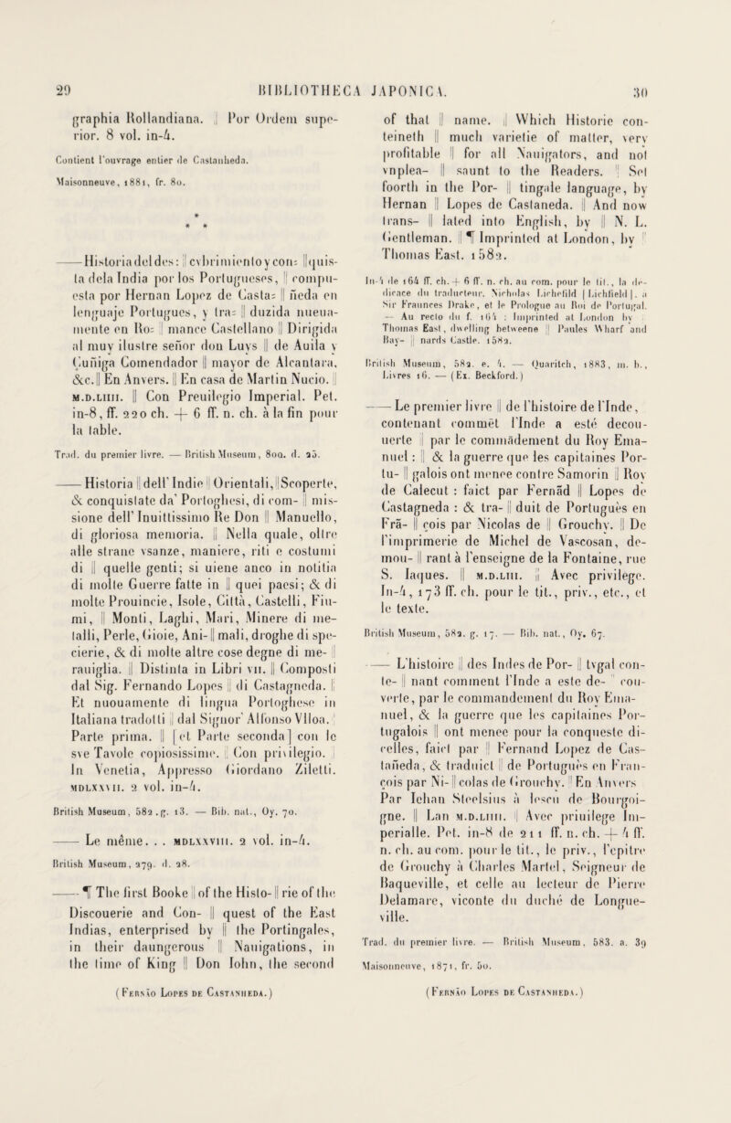 graphia Rollandiana. | Por Ordein supe- rior. 8 vol. in-4. Contient l’ouvrage entier de Cnstanhedn. Maisonneuve, 1881, fr. 80. * * * — Historiadeldes: ; cvbrimientoycon; I!<j 11 is- la delà India porlos Portugueses, !| compii- esta por Hernan Lopez de Casta= Il ileda en lenguaje Portuguès, y Ira; || duzida nueua- mente eu Ho; ;| mance Caslollano II Dirigida al muv ilustre senor dou Luys || de Auila y Çuiliga Gomendador || mayor de Alcanlara, &C.II En Anvers. || En casa de Martin Nucio. : m.d.liiii. |! Con Preuilegio Impérial. Pet. in-8, fT. 220 ch. -|- G ff. n. ch. à la fin pour la table. Trail. du premier livre. — British Muséum, 8oa. d. 25. -Historia || dell’ Indie Orientali/Scoperte, & conquislate da' Portoghesi, di com- || mis- sione dell’ Inuitlissimo He Don II Manuelle, di gloriosa memoria. || Nella quale, ollre aile strane vsanze, maniéré, riti e costumi di il quelle genti; si uiene anco in notitia di molle Guerre fatte in II quoi paesi; (3c di moite Prouincie, Isole, Gittà, Castelli, Fiu- mi, Il Monli, Laghi, Mari, Minere di me- lalli, Perle, Gioie, Ani-1| mali, droglie di spe- cierie, (3c di moite altre cose degne di me- ! rauiglia. || Distinta in Libri vu. || Composti dal Sig. Fernando Lopes jj di Castagneda. Il Et nuouamente di lingua Porloghcsc in Italiana tradotti II dal Signor' Allonso Vlloa. Parte prima. Il [et Parte seconda] con le sve Tavolc copiosissime. || (ion privilegio. j In Venetia, Appresso Giordano Zilelli. MDLXXVII. 2 vol. in-4. Brilish Muséum, 582 .(y. i3. — Bib. nul., Oy. 70. - Le même. . . mdlxxviii. 2 vol. in-4. Brilish Muséum, 279. d. 28. -If The first Booke I of the Hislo-1| rie of the Discouerie and Con- || quest of the East Indias, enterprised bv || the Portingales, in their daungerous || Nauigations, in the lime of Ring II Don lohn, the second of that || name. || Which Historié con- teineth || much varietie of matter, verv profitable ! for ail Nauigators, and not vnplea- || snunt to the Headers. | Set foorth in the Por- j| tingale language, by Hernan || Lopes de Castaneda. j| And now lians- i| lated into English, by || N. L. Gentleman, il ^f Imprinted at London, bv Thomas East. 1 582. lu-'i de 164 (T. ch. -f- 6 (ï. n. ch. au rom. pour le (il., la dé¬ dicacé du traducteur, Nirholas Lirhelild |Lichlield|. a Sir Fraunces Drake, et le Prologue au Roi de Portugal. — Au recto du f. îlj'i : Imprinted at London bv Thomas East, dwelling betweene j| Fautes Wharf and Ray- i| nards Castle. 1582. Brilish Muséum, 082. e. 4. — Quaritch, i883, m. h., 1.ivres 16. — (Ex. Beckford.) — Le premier livre II de l’histoire de ITnde, contenant commet l’Inde a esté decou- uerte j| par le commàdement du Boy Ema- nuel : || (3c la guerre que les capitaines Por- tu- !| galois ont menee contre Samorin j| Bov de Calecut : faict par Fernad || Lopes de Castagneda : <3c tra- il duit de Portuguès en Frâ- I cois par Nicolas de || Grouchv. || De l’imprimerie de Michel de Vascosan, de- mou- Il ranl à l’enseigne de la Fontaine, rue S. laques. || m.d.liii. || Avec privilège. In-4, 173 Ef. ch. pour le t.it., priv., etc., et le texte. British Muséum, 58q. g. 17. — Bib. nat., Oy. 67. -L’histoire || des Indes de Por- j| tvgal con¬ te- || nant comment l’Inde a este de- cou¬ verte, par le commandement du Boy Ema- nuel, (3c la guerre que les capitaines Por- tugalois || ont menee pour la conqueste di- eelles, faict par 1 Fernand Lopez de Cas¬ taneda, (3c traduicl de Portuguès en Fran¬ çois par Ni-1| colas de Grouchv. ! En Anvers Par Iehan Steelsius à lescu de Bourgoi- gne. || Lan m.d.liiii. i| Avec priuilege Ini— perialle. Pet. in-8 de 211 If. n. ch. -|- 4 fi‘. n. ch. au com. pour le tit., le priv., l’cpitre de Grouchy à Charles Martel, Seigneur de Baqueville, et celle au lecteur de Pierre Delamare, viconte du duché de Longue¬ ville. Trad. du premier livre. — Brilish Muséum. 583. a. 3g Maisonneuve, 1871, fr. 5o.