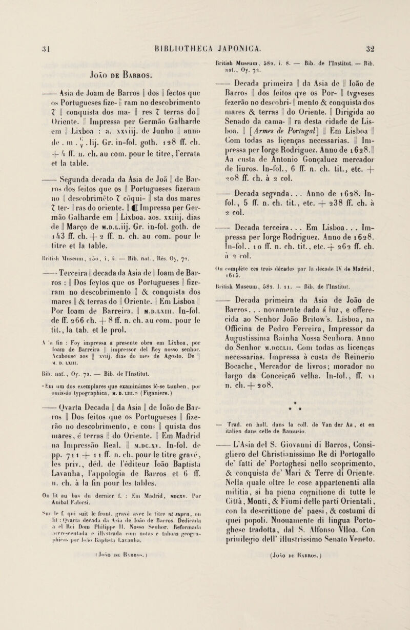 .lo\0 DE BaRROS. -A s i a de Joam de Barros | dos !l fectos que os Portugueses fize- ii ram no descobrimento Z il conquista dos ma- Il res Z terras do II Oriente. || Impressa per Germâo Galhardc em || Lixboa : a. xxviij. de Junho || anno de . m . y . lij. Gr. in-fol. golh. 128 lî. cb. -f- h lî. n. ch. au corn, pour le titre, Perrata et la table. -Segunda decada da Asia de Joâ || de Bar¬ ros dos l'eitos que os j| Portugueses fizeram no || desrobrimëto Z côqui- || sta dos mares Z ter-1| ras do oriente. Il C Impressa per Ger- mâo Galharde em || Lixboa. aos. xxiiij. dias de || Março de M.D.L.iij. Gr. in-fol. goth. de \hZ 1T. cb. -f- 2 ff. n. ch. au com. pour le titre et la table. Brilish Muséum, 100, i, h.— Bib. nat., Rés. Oy, 72. -Terceira II decada da Asia de j| loam de Bar¬ ros : || Dos feylos que os Portugueses || fize- ram no descobrimento || & conquista dos mares || & terras do || Oriente. || Em Lisboa || Por loam de Barre ira. Il m.d.lxiii. In-fol. de (T. 266 ch. -|- 8 If. n. ch. au com. pour le til., la tab. et le prol. A !a lin : Foy impressa a presenle obra em Lixboa, por loam de Barreira || impressor del Rey nosso senhor. \cabouse aos |j xviij. dias do mes de Agosto. De j| M. D. LXIII. Bib. nat'. , Oy. 72. — Bib. de l’Institut. -Km ura dos e.vemplares que examinamos lè-se tara ben, por oinissüo lypographica, «.d.uii.h (Figaniere.) —— <Jvaria Decada || da Asia || de Ioâo de Bar¬ ros || Dos feitos que os Portugueses || fize- râo no descobrimento, e cou= || quista dos mares, é terras II do Oriente. || Em Madrid na Impressâo Beal. || m.dc.xv. In-fol. de pp. 711 -f- 11 fî. n. ch. pour le titre gravé, les priv., déd. de l’éditeur Ioâo Baplista Lavaulia, l’appologia de Barros et 0 lî. n. ch. à la fin pour les tailles. On lit au bas du dernier f. : Km Madrid, mdcxv. Pur Auibal Falorsi. Sur le f. cpii suit le front. gravé avec le litre ni supra, on lil : Ovarta decada da Asia de Ioâo de Barros. Dedicada a el Roi Dora Philippe 11. Nosso Senhor. Reformada accresrenlada e illvslrnda rom nolas e talions geogra- phira> por Ioâo Raplisla Lavanha. British Muséum, 58a. i. 8. — Bib. de l’Institut. — Bib. nat., Oy. 72. - Decada primeira || da Asia de || Ioâo de Barros || dos feilos qve os Por- Il tvgveses fezerâo no descobri-1| menlo & conquista dos mares & terras II do Oriente. Il Dirigida ao Senado da cama- Il ra desta cidade de Lis- boa. || [Armes de Portugal] || Em Lisboa || Com todas as liçenças necessarias. il Im- pressa per Iorge Rodriguez. Anno de 1628.ll Aa custa de Antonio Gonçaluez mercador de liuros. In-fol., 6 fî. n. cb. tit., etc. -|- 208 lî. ch. à 2 col. - Decada segvnda. . . Anno de 1628. In¬ fol., 5 lî. n. ch. tit., etc. -f- 2 38 lî. ch. à 2 col. -- Decada terceira. . . Em Lisboa. . . Im¬ pressa per Iorge Rodriguez. Anno de 1628. In-fol.. 10 lî. n. ch. tit., etc.-f 262 lî. ch. à 2 col. On complète ces trois décades par la décade IV de Madrid, 161 5. Britisli Muséum, 682. 1. 11. — Bib. de l’Institut. -—- Decada primeira da Asia de Joâo de Barros. . . novamente dada a' luz, e ofîere- cida ao Senhor Joâo Britow’s. Lisboa, na Officina de Pedro Ferreira, Impressor da Auguslissima Rainha Nossa Senhora. Anno do Senhor m.dcclii. Com todas as licencas O necessarias. Impressa à custa de Reinerio Bocache, Mercador de livros; morador no largo da ConceicaÔ velha. In-fol., lî. \i n. ch. -f- 208. * * * — Trad. en lioll. dans la coll. de Van der Aa , et en italien dans celle de Ramusio. —— L’Asia del S. Giovanni di Barros, Consi- gliero del Christianissimo Re di Portogallo de’ fatti de’ Portoghesi nello scoprimento, & conquista de’ Mari & Terre di Oriente. Nella quale oltre le cose appartenenti alla militia, si ha picna cognitione di tutte le Cilla, Monti, & Fiumi delle parti Orientali, con la descritlionc de’ paesi, & costumi di quei popoli. Nuouamenle di lingua Porto- ghese tradolta, dal S. Alfonso Vlloa. Con priuilegio delî illuslrissimo Senalo Veneto. l J«mo m: llmitus. ) (Joio DK ILutnos. )