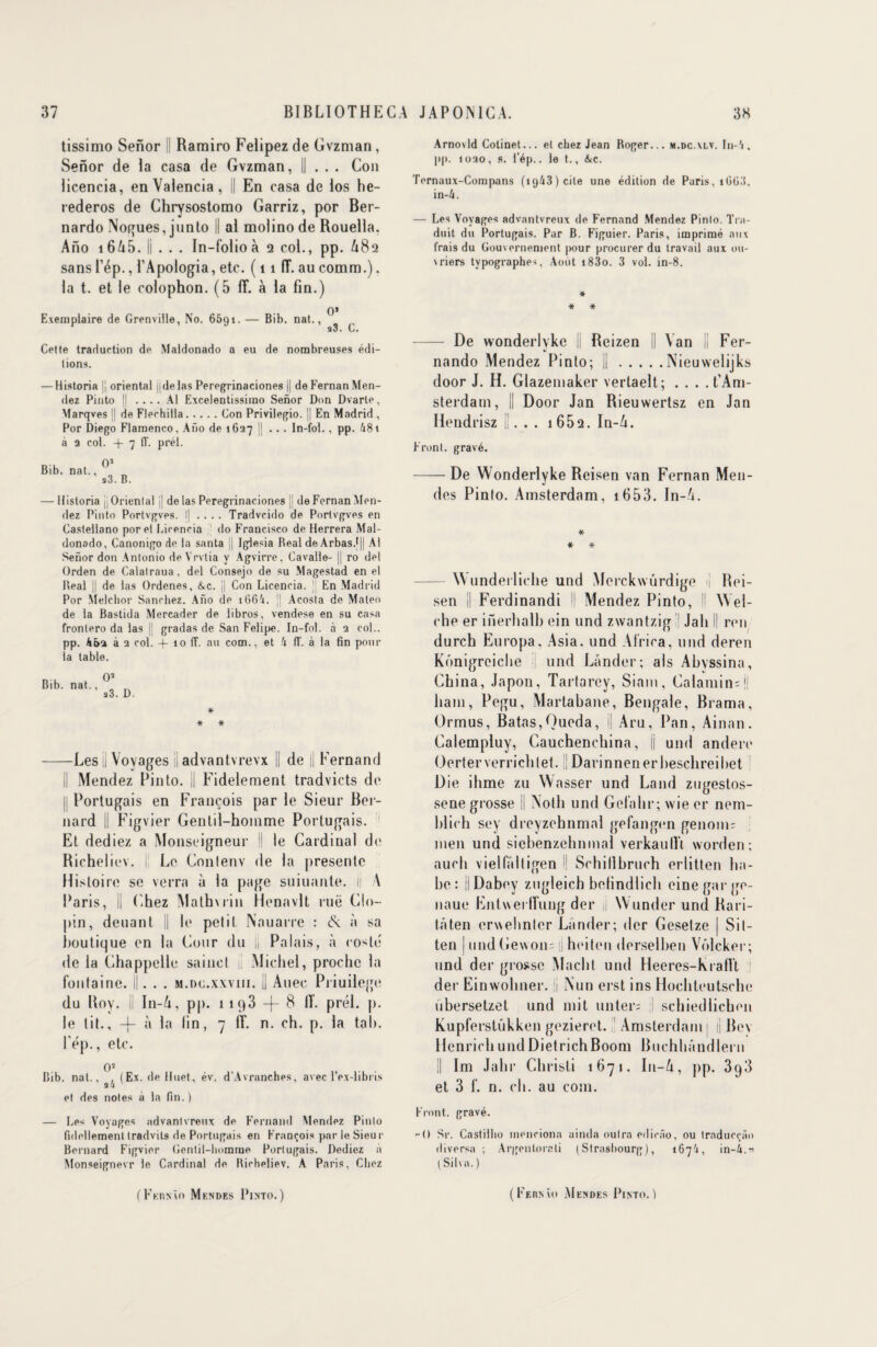 tissimo Senor Ramiro Felipezde Gvzman, Senor de la casa de Gvzman, Il . . . Con licencia, en Valencia , En casa de los he- rederos de Chrysostomo Garriz, por Ber- nardo Nogues, junto II al molino de Rouella. Ano i665. Il . . . In-folio à 2 col., pp. 682 sansl’ép., l’Apologia, etc. ( 11 (T. aucomm.). la t. et le colophon. (5 lî. à la fin.) , . o* Exemplaire de Grenville, No. 6591. — Bib. nat., q3. C. Cette traduction de Maldonado a eu de nombreuses édi¬ tions. — Historia | oriental ydelas Peregrinaciones |] de Fernan Men- dez Pinto [! .... Al Excelentissimo Senor Don Dvarle, Vfarqves || de Flechilla.Con Privilegio. j| En Madrid , Por Diego Flamenco, Ano de 1627 |J ... In-fol. , pp. 481 à 2 col. -)- 7 1T. prél. Os Bib. nat., a3. B. — Historia || Oriental jj de las Peregrinaciones jj de Fernan Man¬ dez Pinto Portvgves. I| .... Tradvcido de Portvgves en Castellano por el Licencia do Francisco de Herrera Mal¬ donado, Canonigo de la santa || Iglesia Beal de Arbas.f|| Al Senor don Antonio deVrvtia y Agvirre, Cavalle- || ro del Orden de Calalraua, del Consejo de su Magestad en el Real |j de las Ordenes, &c. j| Con Licencia. ]| En Madrid Por Melchor Sancbez. Ano de i(36i. jj Acosta de Maleo de la Bastida Mercader de iibros, vendese en su casa frontero da las |j gradas de San Felipe. In-fol. à 2 col., pp. 4J>2 à 2 col. -j- 10 1T. au com., et k fl‘. à la fin pour la table. * * * -Les ü Voyages || advantvrevx || de [j Fernand Mendez Pinto, il Fidèlement tradvicts de Portugais en François par le Sieur Ber¬ nard || Figvier Gentil-homme Portugais. Et dediez a Monseigneur ' le Cardinal de Richeliev. i Le. Conlenv de la présente Histoire se verra à la page suiuante. il A Paris, ü Chez Mathvrin Henavlt rue Clo- |)in, deuant || le petit Nauarre : 6c à sa boutique en la Cour du |j Palais, à rosie* de la Chappelle sainct il Michel, proche la fontaine. ||. . . m.dc.xwiii. || Auec Priuilege du Roy. ii In-Zt, pp. 1193 -j- 8 IT. prél. j). le lit., -j- à la fin, 7 ff. n. ch. p. la taI). Pép., etc. 05 Bib. nat.. , (Ex. de Huet, év. d’Avranches, avec l’ex-libris aa et des notes à la fin. ) — Les Voyages advantvreux de Fernand Mendez Pinto fideilement tradvils de Portugais en François par le Sieur Bernard Figvier Gentil-homme Portugais. Dediez à Monseignevr le Cardinal de Richeliev. A Paris, Chez Arnovld Cotinet... el chez Jean Roger... m.dc.xlv. In-'i. pp. 1020, s. l’ép.. le t., &c. Ternaux-Compans (i(j43)cile une édition de Paris, 1003, in-4. — Les Voyages advantvreux de Fernand Mendez Pinto. Tra¬ duit du Portugais. Par B. Figuier. Paris, imprimé aux frais du Gouvernement pour procurer du travail aux ou¬ vriers typographes, Août i83o. 3 vol. in-8. * * * - De wonderlykc II Reizen || Van || Fer¬ nando Mendez Pinto; ||.Nieuwelijks door J. H. Glazentaker vertaelt; .... t’Am- sterdain, || Door Jan Rieuwertsz en Jan Hendrisz II. . . 1652. In-A. Front, gravé. -De Wonderlyke Reisen van Fernan Men- des Pinto. Amsterdam, 1653. In-A. * * * -Wunderliche und Merckwurdige i| Rei¬ sen || Ferdinandi Mendez Pinto, Il VVel- clie er iiïerhalb ein und zwantzig Jah l| ren durch Europa. Asia. und Africa, und deren Kônigreiche II und Lânder; als Abvssina, China, Japon, Tartarey, Siam, Calamine j! liam, Pegu, Martabane, Bengale, Brama, Ormus, Batas,Queda, i| Aru, Pan, Ainan. Calempluy, Cauchenchina, || und andere Oerterverrichtet. || Darinnenerbeschreibet Die ihme zu Wasser und Land zugestos- sene grosse il Notli und Gefahr; wie er nem- blich sey dreyzehnmal gefangen genom; meii und siebenzehnmal verkaullï worden; auch vielfaltigen 1 Schillbruch erlitten lia- be : il Dabey zugleich befindlich einegarge- naue Entwerlîuug der jj Wunder und Rari- tâten erwehnter Lânder; der Gesetze | Sit- ten | undGe\von= il heiten derselben Vôlcker; und der grosse Macht und Heeres-Krallt ;| der Einwohner. Il Nun erst ins Hochteutsche ubersetzet und mit miter; ,1 schiediichen Kupferstûkken gezieret. Amsterdam | j| Rev HenrichundDietrichBoom Buchbândlern || Im Jahr Christi 1671. In-6, pp. 398 et 3 f. n. ch. au com. Front, gravé. -O Sr. Castilho menciona aincla outra cdicfio, ou traducçfio (li versa ; Argcntorcti (Strasbourg), 1674, i n-A. -s t Silva. )