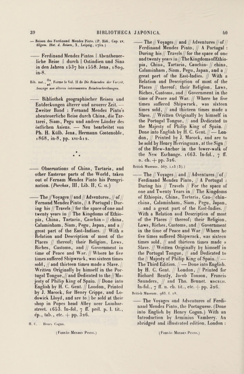 — Reisen des Ferdinand Mendez Pinto. (P. 356, Cap. xv, Allgem. Hist. d. Reisen, X, Leipzig, 1762.) - Ferdinand Mendez Pintos || Abenlheuer- liche Reise || durch || Ostindien und Sina in den Jahren 153-7 bis 1558. Jena, 1809, in-8. Oa Bib. nat., Forme le Vol. II de Die Rcisenden der Vor:cil, •G Auszngc ans àltcren intercssantcn Reisebescltrcibungen. -Bibliothek geographischer Reisen und Entdeckungen altérer und neuerer Zeit. — Zweiter Band : Fernand Mendez Pinto’s abenteuerliche Reise dureb China, die Tar- tarei, Siam, Pegu und andcre Lânder des ôsllichen Asiens. — Neu bearbeitet von Ph. H. Külb. Jena, Hermann Costenoble, 1868, in-8, pp. XV1-A12. * * * - Obseruations of China, Tartaria, and other Easterne parts of the World, taken out of Fernam Mendez Pinto his Pérégri¬ nation. (Purchas, III, Lib. II, C. 11.) -The //Voyages // and // Adventures,// of // Fernand Mendez Pinto,//A Porlugal : Dur- ing his If Travels // for (he space of one and twenty years in // The Kingdoms of Ethio- pia, China, Tartaria, Cauchin-// china , Calaminham, Siam, Pegu, Japan, and a// great part of the East-Indiaes. // With a Relation and Description of most of the Places fl tliereof; tlieir Religion, Laws, Riches, Cusloms, and // Government in lime of Peace and War.//Wltere he five limes suffered Shipwrack, was sixtecn times sold, Il and thirteen times made a Slave.// Writlen Originally by himself in the Por¬ tugal Tongue,//and Dedicated lo the//Ma- jesty of Philip King of Spain. // Done inlo English by H. C. Gent.//London, Prinled by J. Macock, for Henry Cripps, and Lo- dowick Lloyd, and are to //be sold at their shop in Popes head Alley neer Lumbar- street. 1653. In-fol, 7 ff. prél. p. 1. lit., e'p., lab., etc. -j- pp. 326. II. C. Unir) Cngan. -The jj Voyages// and ff Adventures // of// Ferdinand Mendez Pinto, // A Portugal : During his// Travels//for the space of one andtwenly years in//TheKingdomsofEthio- pia, China, Tartaria, Cauchin- // china, Calaminham , Siam, Pegu, Japan, and a // great part of the East-Indies. // With a Relation and Description of most of the Places // tliereof; their Religion, Laws, Riches, Customs, and // Government in the time of Peace and War. // Where he five times suffered Shipwrack, was sixteen times sold, // and thirteen times made a Slave. // Written Originally by himself in the Portugal Tongue, // and Dedicated to the Majcsty of Philip King of Spain. / Done into English by H. C. Gent.//— Lon¬ don, // Printed hy J. Macock, and are to be sold by Henry Herringman, at the Sign // of the Blew-Anchor in the lower-walk of the New Exchange. 1663. In-fol., 7 ff. n. ch. -J- pp. 32 6. Brilish Muséum. 567. i. 13 (3).) -The ff Voyages // and // Adventures //of// Ferdinand Mendez Pinto, // A Portugal : During his // Travels // For the space of one and Twenty Years in // The Kingdoms of Ethiopia, China, Tartaria, Cau-//chin- china, Calaminham, Siam, Pegu, Japan, 7 and a great part of the East-Indies. // With a Relation and Description of most of the Places // thereof; their Religion, Laws, Riches, Customs, and//Government in the time of Peace and War //Where he five times suffered Shipwrack, was sixtecn times sold, // and thirteen times made a Slave. // Written Originally hy himself in the Portugal Tongue, // and Dedicated to the // Majesty of Philip King of Spain.// — The Third Edition, jj— Done into English. by H. C. Gent. /j London, // Prinled for Richard Bently, Jacob Tonson, Francis Saunders, // and Tho. Bonnet, mdcxcii. In-fol., 7 11*, n. ch. lit., etc. -|- pp. 326. Brilish Muséum, 983. f. 18. -The Voyages and Adventures of Ferdi¬ nand Mendez Pinto, the Portuguese. (Done into English by Henry Cogan.) With an Introduction hy Arminius Vambery. An abridged and illuslrated édition. London :