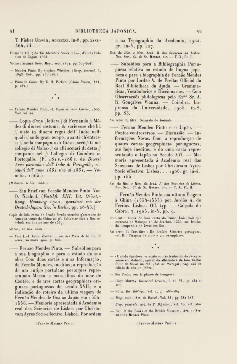 T. Fisher Unwin, mdcccxci. ln-8, pp. xxxn- A6A, ill. Forme le Vol. 7 de The Advmtnre Sérié*, 5 / —, d’après l’édi¬ tion de Cogan , 1663. Notice : Scoltish Geog. Mag., sept. 1891, pp. .r>07-5o8. — Mendex Pinto. By Stephen Wheeler. (Geog. Journal, I, 1893, Feb., pp. i3q-i46.) — Pinto in Corea. By E. H. Parker. (China Beview, XVI, p. 18a.) * * * — Fernâo Mendez Pinto, cf. Copia de vnas Carias. 15o5. Voir col. hk. -Copia d’vna [letlera] di Fernando // Më- dez di diuersi costumi, & variecose che hà uisto in diuersi regni. delF Indie nelli quali / ando gran lempo, auanti ch’entras- se nella compagnia di Gièsu, scrit// ta ne! collegio di Malac-// ca alli scolari di delta// compania nel jj Collegio di Coimbra in Portogallo. (F. i8ii>.-i86r. de Diversi Avisi particolari dell’ Indie di Portogallo, ri- ceuuti deü' anno i55i sino al i55i. — Ve- netia, i 565.) (Malacca, 5 déc. 1556. ) -Ein Brief von Fernâo Mendez Pinto. Von O. Nachod. (Festchft. XIII. Int. Orient.- Kong. Hamburg îgos, gewidmet von der Deutsch-Japan. Ges. in Berlin, pp. 28-A3.) Copia de htia cartn do Iriuâo fernâo mendez q’escreueo de Arnaqua yunto da China ao p'. Balthesar dias a Goa re- cebida em Lix no ano de 1557. Macao, 90 nov. 1555. — Voir L.-J. Gros, Eludes... par des Pères de la Cie. de Jésus, ao mars 1900, p. 8o3. -Fernâo Mendes Pinto. — Subsidios para a sua biographia e para o estudo da sua obra Com duas carias e mua Informaçâo, de Fernâo Mendes, ineditas; a reproducçâo de uni antigo portulano portuguez repre- scnlado Macau e mais ilhas do mar de Cantâo, e de très cartas geograpbicas ori- ginaes portuguezas do seculo XVII; e a indicaçâo do roteiro da ullima viagem de Fernâo Mendes de Goa ao Japâo em i55A- 1 556. — Memoria apresentada â Aeademia real das Sciencias de Lisboa por Christo- vam AyresSocioeflectivo. Lisboa, Porordem a na Typographia da Aeademia, 190A, gr. in-A , pp. 1 27. Ext. da Hist. e Hem. Acad. H. das Sciencias da Lisboa, Nov. Ser., Cl. de Sc. Moraes, etc. — T. X, Pt. I. - Subsidios para a Bibliographia Porlu- gueza relativa ao estudo de lingua japo- neza e para a biographia de Fernâo Mendes Pinto por Jordâo A. de Freitas Officiai da Beal Bibliotheca da Ajuda. — Gramma- licas, Vocabularios e Diccionarios. — Com Observacoës philologicas pelo Exme Sr. A. R. Gonçalves Vianna. — Coimbra, Im- prensa da Lniversidadc, 1905, in-8, pp. 83. Vu verso du litre : Separata do Instituto. - Fernâo Mendes Pinto e 0 Japâo. — Pontos controversos. — Discussâo. — In- formaçoes Novas. Com a reproducçâo de quatro cartas geograpbicas portuguezas, até hoje ineditas, e de uma carta repre- sentando 0 Japâo no Seculo XVI. — Me¬ moria apresentada â Aeademia real das Sciencias de Lisboa pur Christovam Ayres Socio effective. Lisboa. . . 1906, gr. in-A, pp. 15 5. Ext. da Hist. e Mem. da Acad. R. das Sciencias da Lisboa, Nov. Ser., Cl. de Sc. Moraes, etc. — T. X, Pt. 11. -Fernâo Mendes Pinto sua ultima Viagem à China (t55A-i555) por Jordâo A. de Freitas. Lisboa, OIT. typ. — Calçada do Cabra, 7, 1900, in-A, pp. 9. Contient : Copia de lifia caria do Irmào Luis frois que escreueo de Malaqua i°. de dezfdiro. i555. a os Irinâos da Companhia de Jésus em Goa. Au verso du faux-titre : Do .Archiva historiro portuguez, vol. III. Tiragem de vinte e uni exemplares. * # * — «E ainda duvidoso, se existe ou nâo traducçâo da Peregri- narâo em italiano, apezar da aflirmativa de José Carlos Pinto de Sousa na Bib. Hist. de Portugal, pag. i55 da ediçâo de 1801.” (Silva.) — Sur Pinto, voir la phrase de Congreve. — Hugh Murray, Historiral Account, I, ch. VI, pp. 9.34 et seq. — Silva, Die. Bibliog., Vol. 9, pp. 980-989. — Biog. unie., Art. de Rossel, Vol. 33, pp. 381-383. Biog. générale, Art. de F. D.[enis], Vol. ho, col. 980. — Cat. of the Books of the British Muséum, Art. : (Fer¬ nando) Mendes Pinlo.