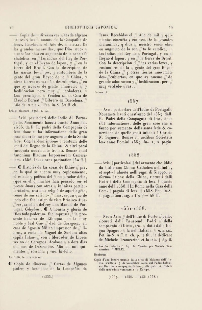 Copia do diversas car /, tas de algvnos padres y lier uianos de la Compania de lesus. Recobidas cl A no de. jj m.d.lv. De las grandes nia ra ni lias, (|ue Dios nue- / stro senor ohra en augmenta de la sancta le elialolica, en las indias del Hey de Por¬ tugal, y en el Reyno de lapon, y jj en la tierra del Brasil. Cou la description de las uarias le- y es, y coslumbres de la gente del grau Reyno de la jj Cliina, y otras tierras nueuainëte descubierlas, // en que ay nueuas de grade admiracio // y bedificacion pero muy jj uerdaderas. / Con preuilegio. jj Venden se en Casa de Claudio Bornât jj Librero en Barcelona. jj Ano de. m.d.l.vi. Pet. in-8, 52 ff. ch. Brilish Muséum, 4766. a. i3. - Avisi particolari delle Indie di Portu- galio. Nouamente bauuti questo Anno del. 1 555. da li. B. padri délia Compagnia di lesu doue si ha informatione delle gran cose che si fanno per augmento de la Santa fede. Con la descriptione c costumi delle genti del Begno de la China, & altri paesi incognita nouamente trouati. Bomae apud An ton mm Bladum Impressorem Camera- lem. i556. In-12 sans pagination [ko 1T.]. — C Historia de las cosas de Elhio-// pia, en la quai se cueuta muy copiosamente, el estado y potëcia del // emperador délia, (que es el q muchos han pensado ser el preste Juan) con otras jj in fini tas parlicu- laridades, assi delà religiô de aquellagëte, como de sus cerimo- // nias, segun que de todo ello fue lestigo de vista Frâcisco Alua- / rez, capellan del rey don Manuel de Por¬ tugal. Colophon : C A honrra y gloria de Dios todo poderoso. lue impressa // la pré¬ sente historia de Ethiopie, en la muy noble y leal Ciu- jj dad de Caragoça, en casa de Agostin Millan impressor de li- bros, a costa de Miguel de Suelues alias çapila Infan- jj con : Mercader de Libros vezino de Caragoça. Acabose jj a doze dias del mes de Deziembre. Aiio de mil qui- nientos sessenla y vno. In-folio. Au f. 66, le litre suivant : C Copia de diuersas jj Carias de Algunos padres v hermanos de la Compania de (■r>:>r>.) lesus. Recebidas el / Aiio de mil y qui- nientos cincuëta v cin co. De las grandes marauillas, q dios jj nuestro senor ohra en augmëto de la san // ta fe catolica, en las Indias del Rey de// Portugal, y en el Reyno d lapon, y en jj la tierra de Brasil. Con la descripcion d jj las varias leyes, y costumbres de la jj gente del gran Reyno de la China /j y otras tierras nuevamëte des-//eubiertas, en que ay nueuas jj de grande admiracion y // hedificacion, pero jj muy verdade-//ras. . . Itctana, 4. i557. - Avisi particvlari dell’lndie di Portvgallo Nouamëte hauti quest’anno del 1557. dalli R. Padri délia Compagnia di Iesv, doue s’hà informatione, delle gran cose che si fanno per aumento délia santa fede & cf>- uersione de quelle genti infideli à Christo N. Signore. Romae in aedibus Societatis Iesv anno Domini 1557. In-12, s. pagin. 1 «558. -Avisi || particolari || del avmenlo che iddio da || alla sua Chiesa Catholica nelllndie, et septi-Il almëte nelli regni di Giappô, cô ïlorma- '| tione délia China, riceuuli dalli Padri || délia Compagnia di Iesv. || questo anno del II 1558. Il In Roma nella Casa délia Com- || pagnia di Iesv. Il 1558. Pet. in-8, s. pagination, sig. a-f x 8 = A8 IT. 1551-15 58. -Nvovi Avisi //dcll’Indie di Porto-// gallo, riceuuti dalli Reuerendi Padri jj délia compagnia di Giesu, Ira- jj dotti dalla lin- gua Spagnuo jj la nelfltaliana. // m. d. lix. Pet. in-8, U ff. n. ch. p. le tit., la dédicace de Michèle Tramezzino et la Lab. —)— 59 ff. Au bas du recto du f. 5<) : In Yenelia per Michèle Tra- inezzino. // MDLIX. Henferme : Copia d’una leltera uenuta dalla cilla di Malacca dell' In¬ dia, scritta à 17. di Nouembre îôàO. dal Padre Baldas- sar Diaz délia compagnia di lesu, al li padri & fralelli délia medesima compagnia in Europa. (tûnÿ.— 1 r>58. — 1551-1558.)