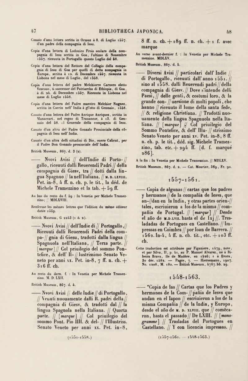 Cauuto d'una letlera scrilta in Orinuz à 8. di Luglio 1557- d’un padre délia compagnia di Iesu. Copia d’una Jettera di Lodouico Frois scolare délia com¬ pagnia di Iesu scritta in Goa, l’ultiino di Nouembre 1657. riceuuta in Portogallo questo Luglio del 58. Copia d’una lettera del Rettore del Collegio délia eompa- gnia di Iesu di Goa per quelli di detta compagnia in Europa, scrilta à 13. di Décembre 1&57. riceuuta in Lisbona nel mese di Luglio, del i568. Copia d’una lettera de! padre Melchiorre Carnero eletto Vescouo, & successor del Patriarcha di Ethiopia, di Goa, à di 34. di Décembre 15Ô7. Riceuuta in Lisbona nel mese di Luglio i558. Copia d’una lettera del Padre maestro Melchior Nugnez, scritta in Coccin nell’ India à gl’otto di Gennaio, i558. Cauato d’una lettera del Padre Anriquc Anriquez, scritta in Manaccari, nel regno di Trauancor, à i3. di Gen¬ naio del 58. il Generale délia compagnia di Iesu. Cauuto d’un altra del Padre Gonzalo Prouinciale délia cô- pagnia di Iesu nell’ India. Cauato d’un altra delli citladini di Dio, ouero Calicut, per il Padre Don Gonzalo prouinciale dell’ India. Brilish Muséum, 867. d. 3 (3). - Nvovi Avisi // dell’Indie di Porto-// gallo, riceuuti dalli Reuerendi Padri // délia compagnia di Giesv, tra // dotti dalla lin— gua Spagnuo // la nelfltaliana. // m. 0. lxviii. Pet. in-8, 4 ff. n. ch. p. le tit., la déd. de Michèle Tramezzino et la tab. -J- 59 ff. Au bas du recto du f. 59 : In Venetia per Michèle Tramez¬ zino; // MDLXVIII. Renferme les mêmes lettres que l’édition du même éditeur datée t55g. Brilish Muséum, G 3343 (1 & 3). —- Nvovi Avisi // dell’îndie di // Portogallo,// Riceuuti dalli Reuerendi Padri délia com- pa- // gnia di Giesu, tradotti dalla lingua // Spagnuola nell’Italiana, // Terza parte.// [marque]// Col priuilegio del sommo Pon- telice, & dell1 Il-//lustrissimo Senato Ve- neto per anni xx. Pet. in-8, 7 fl*, n. ch. -j- 316 ff. ch. Au recto du dern. f. : In Venetia per Michèle Tramez¬ zino. M. D. LXII. Brilish Muséum, 867. d. 4. -Nvovi Avisi // delle Indie//di Portogallo, Il \euuti nuouamente dalli R. padri délia// compagnia di Giesv, & tradotti dal // la lingua Spagnola nella Italiana. // Quarta parte. // [marque | // Col priuilegio del sommo Pont. Pio 1111. & del- // Tlllustriss. Senato Yeneto per anni xx. Pet. in-8, 8 ff. n. ch. 4-189 ff. n. ch. -|-i f. avec marque Au verso avant-dernier f. : în Venetia par Michèle Tra¬ mezzino. MDLXV. British Muséum, 867. d. 6. - Diversi Avisi // particolari dall’ Indie // di Portogallo, riceuuti dall’anno 1551.// sino al 1558. dalli Reuerendi padri//délia compagnia di Giesv.// Dove s’intende delli Paesi, Il delle genti, & costumi loro, & la grande con- //uersione di molli popoli, che hanno // riceuuto il lume délia santa fede, // & religione Christiana. // Tradotti nuo¬ uamente délia lingua Spagnuola nella Ita¬ liana. // [marque] // Col priuilegio del Sommo Pontefice, & dell1 Illu- // strissimo Senato Veneto per anni xv. Pet. in-8, 8 ff. n. ch. p. le tit., de'd. sig. Michèle Tramez¬ zino, tab. etc.-f-294 ff. [d. f. marqué 286]. A la fin : In Venetia per Michèle Tramezzino. // MDLXV. Brilish Muséum, 867. d. 3. — Cat. Mouner, 36g, Fr. 90. 1557-1561. -Copia de algunas // cartas que los padres y hermanos//de la compania de Iesvs, que an-//dan en la India, y otras partes orien-// taies, escriuieron a los de la misma//com¬ pania de Portugal. // [marque] // Desde el ano de m.d.lvii. hasta el de Ixj //. Tres- ladadas de Portugues en Castellano.//Im- pressas en Coimbra // por Ioan de Barrera. // i562.In-4, 4 ff. n. ch. tit., etc. 4-io3 ff. ch. Cette traduction est attribuée par Figaniere, 1479, note, et par Silva, II, p. 41, au P. Manuel Alvarez, né à Ri- beira Brava, lie de Madère, en i536; t à Evora, 3o déc. 1583. — Pagès, 7. — Hiersemann, 1907, No. 1308, M. 180. — British Muséum, 4767.bb. 39. 1 548-i 563. -*Copia de las // Cartas que los Padres y hermanos de la Com-//pania de Iesvs que andan en el lapon // escriuieron a los de la misma Compania // de la India, y Europa, desde el ano de m. d. xlviii. que // comëca- ron, hasta el passado// De LXIII. // [mono¬ gramme] Il Trasladas del Portogues en Castellano. // Y con licencia impressas. // ( 1 r>r> 1 -1558. ) (1557-1561. —• 1548-i 563.)